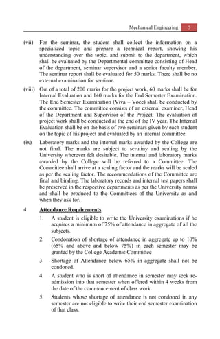 Mechanical Engineering 5
(vii) For the seminar, the student shall collect the information on a
specialized topic and prepare a technical report, showing his
understanding over the topic, and submit to the department, which
shall be evaluated by the Departmental committee consisting of Head
of the department, seminar supervisor and a senior faculty member.
The seminar report shall be evaluated for 50 marks. There shall be no
external examination for seminar.
(viii) Out of a total of 200 marks for the project work, 60 marks shall be for
Internal Evaluation and 140 marks for the End Semester Examination.
The End Semester Examination (Viva – Voce) shall be conducted by
the committee. The committee consists of an external examiner, Head
of the Department and Supervisor of the Project. The evaluation of
project work shall be conducted at the end of the IV year. The Internal
Evaluation shall be on the basis of two seminars given by each student
on the topic of his project and evaluated by an internal committee.
(ix) Laboratory marks and the internal marks awarded by the College are
not final. The marks are subject to scrutiny and scaling by the
University wherever felt desirable. The internal and laboratory marks
awarded by the College will be referred to a Committee. The
Committee shall arrive at a scaling factor and the marks will be scaled
as per the scaling factor. The recommendations of the Committee are
final and binding. The laboratory records and internal test papers shall
be preserved in the respective departments as per the University norms
and shall be produced to the Committees of the University as and
when they ask for.
4. Attendance Requirements
1. A student is eligible to write the University examinations if he
acquires a minimum of 75% of attendance in aggregate of all the
subjects.
2. Condonation of shortage of attendance in aggregate up to 10%
(65% and above and below 75%) in each semester may be
granted by the College Academic Committee
3. Shortage of Attendance below 65% in aggregate shall not be
condoned.
4. A student who is short of attendance in semester may seek re-
admission into that semester when offered within 4 weeks from
the date of the commencement of class work.
5. Students whose shortage of attendance is not condoned in any
semester are not eligible to write their end semester examination
of that class.
 