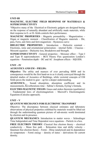 Mechanical Engineering 50
UNIT-III
MAGNETIC, ELECTRIC FIELD RESPONSE OF MATERIALS &
SUPERCONDUCTIVITY
“Objective many of the Electrical or Electronic gadgets are designed basing
on the response of naturally abundant and artificially made materials, while
their response to E- or H- fields controls their performance.
MAGNETIC PROPERTIES : Magnetic permeability – Magnetization –
Organ or magnetic moment – Classification of Magnetic materials – Dir,
para, Ferro, anti ferro and ferri-magnetism – Hysteresis curve
DIELECTRIC PROPERTIES : Introduction – Dielectric constant –
Electronic, ionic and orientational polarization – internal fields – Clausius –
Mossotti equation – Dielectric loss, Breakdown and Strength.
SUPERCONDUCTIVITY : General properties – Meissner effect – Type I
and Type II superconductors – BCS Theory Flux quantization London’s
equations – Penetration depth – DC and AC Josephson effects – SQUIDS.
UNIT – IV
ACOUSTICS AND EM – FIELDS:
Objective: The utility and nuances of ever pervading SHM and its
consequences would be the first hand-on to as it clearly conveyed through the
detailed studies of Acoustics of Buildings, while vectorial concepts of EM
fields paves the student to gear – up for a deeper understanding.
ACOUSTICS: Sound absorption, absorption coefficient and its
measurements, Reverberations time – Sabine’s formula, Eyring’s formula.
ELECTRO-MAGNETIC FIELDS: Gauss and stokes theorems (qualitative)
– Fundamental laws of electromagnetism – Maxwell’s Electromagnetic
Equations (Calculus approach).
UNIT – V
QUANTUM MECHANICS FOR ELECTRONIC TRANSPORT
Objective: The discrepancy between classical estimates and laboratory
observations of physical properties exhibited by materials would be lifted out
through the understanding quantum picture of sub-atomic world dominated
by electron and its presence.
QUANTUM MECHANICS: Introduction to matter waves – Schrodinger
Time Independent and Time Dependent wave equations – Particle in a box.
FREE ELECTRON THEORY: Classical free electron theory – electrical
conductivity – Mean free path – Relaxation time and drifty velocity –
Quantum free electron theory – Fermi – Dirac (analytical) and its dependence
on temperature – Fermi energy – density of states – derivations for current
density.
 