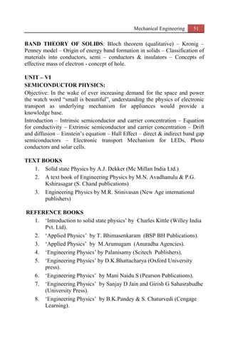 Mechanical Engineering 51
BAND THEORY OF SOLIDS: Bloch theorem (qualitative) – Kronig –
Penney model – Origin of energy band formation in solids – Classification of
materials into conductors, semi – conductors & insulators – Concepts of
effective mass of electron - concept of hole.
UNIT – VI
SEMICONDUCTOR PHYSICS:
Objective: In the wake of ever increasing demand for the space and power
the watch word “small is beautiful”, understanding the physics of electronic
transport as underlying mechanism for appliances would provide a
knowledge base.
Introduction – Intrinsic semiconductor and carrier concentration – Equation
for conductivity – Extrinsic semiconductor and carrier concentration – Drift
and diffusion – Einstein’s equation – Hall Effect – direct & indirect band gap
semiconductors – Electronic transport Mechanism for LEDs, Photo
conductors and solar cells.
TEXT BOOKS
1. Solid state Physics by A.J. Dekker (Mc Millan India Ltd.)
2. A text book of Engineering Physics by M.N. Avadhanulu & P.G.
Kshirasagar (S. Chand publications)
3. Engineering Physics by M.R. Srinivasan (New Age international
publishers)
REFERENCE BOOKS
1. ‘Introduction to solid state physics’ by Charles Kittle (Willey India
Pvt. Ltd).
2. ‘Applied Physics’ by T. Bhimasenkaram (BSP BH Publications).
3. ‘Applied Physics’ by M.Arumugam (Anuradha Agencies).
4. ‘Engineering Physics’ by Palanisamy (Scitech Publishers).
5. ‘Engineering Physics’ by D.K.Bhattacharya (Oxford University
press).
6. ‘Engineering Physics’ by Mani Naidu S (Pearson Publications).
7. ‘Engineering Physics’ by Sanjay D Jain and Girish G Sahasrabudhe
(University Press).
8. ‘Engineering Physics’ by B.K.Pandey & S. Chaturvedi (Cengage
Learning).
 