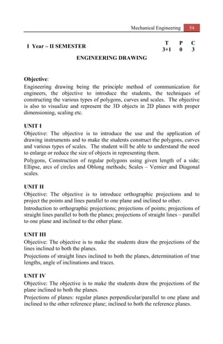 Mechanical Engineering 54
I Year – II SEMESTER
T P C
3+1 0 3
ENGINEERING DRAWING
Objective:
Engineering drawing being the principle method of communication for
engineers, the objective to introduce the students, the techniques of
constructing the various types of polygons, curves and scales. The objective
is also to visualize and represent the 3D objects in 2D planes with proper
dimensioning, scaling etc.
UNIT I
Objective: The objective is to introduce the use and the application of
drawing instruments and to make the students construct the polygons, curves
and various types of scales. The student will be able to understand the need
to enlarge or reduce the size of objects in representing them.
Polygons, Construction of regular polygons using given length of a side;
Ellipse, arcs of circles and Oblong methods; Scales – Vernier and Diagonal
scales.
UNIT II
Objective: The objective is to introduce orthographic projections and to
project the points and lines parallel to one plane and inclined to other.
Introduction to orthographic projections; projections of points; projections of
straight lines parallel to both the planes; projections of straight lines – parallel
to one plane and inclined to the other plane.
UNIT III
Objective: The objective is to make the students draw the projections of the
lines inclined to both the planes.
Projections of straight lines inclined to both the planes, determination of true
lengths, angle of inclinations and traces.
UNIT IV
Objective: The objective is to make the students draw the projections of the
plane inclined to both the planes.
Projections of planes: regular planes perpendicular/parallel to one plane and
inclined to the other reference plane; inclined to both the reference planes.
 