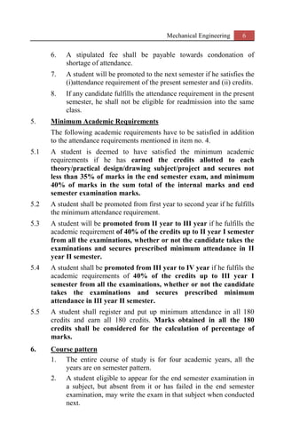 Mechanical Engineering 6
6. A stipulated fee shall be payable towards condonation of
shortage of attendance.
7. A student will be promoted to the next semester if he satisfies the
(i)attendance requirement of the present semester and (ii) credits.
8. If any candidate fulfills the attendance requirement in the present
semester, he shall not be eligible for readmission into the same
class.
5. Minimum Academic Requirements
The following academic requirements have to be satisfied in addition
to the attendance requirements mentioned in item no. 4.
5.1 A student is deemed to have satisfied the minimum academic
requirements if he has earned the credits allotted to each
theory/practical design/drawing subject/project and secures not
less than 35% of marks in the end semester exam, and minimum
40% of marks in the sum total of the internal marks and end
semester examination marks.
5.2 A student shall be promoted from first year to second year if he fulfills
the minimum attendance requirement.
5.3 A student will be promoted from II year to III year if he fulfills the
academic requirement of 40% of the credits up to II year I semester
from all the examinations, whether or not the candidate takes the
examinations and secures prescribed minimum attendance in II
year II semester.
5.4 A student shall be promoted from III year to IV year if he fulfils the
academic requirements of 40% of the credits up to III year I
semester from all the examinations, whether or not the candidate
takes the examinations and secures prescribed minimum
attendance in III year II semester.
5.5 A student shall register and put up minimum attendance in all 180
credits and earn all 180 credits. Marks obtained in all the 180
credits shall be considered for the calculation of percentage of
marks.
6. Course pattern
1. The entire course of study is for four academic years, all the
years are on semester pattern.
2. A student eligible to appear for the end semester examination in
a subject, but absent from it or has failed in the end semester
examination, may write the exam in that subject when conducted
next.
 