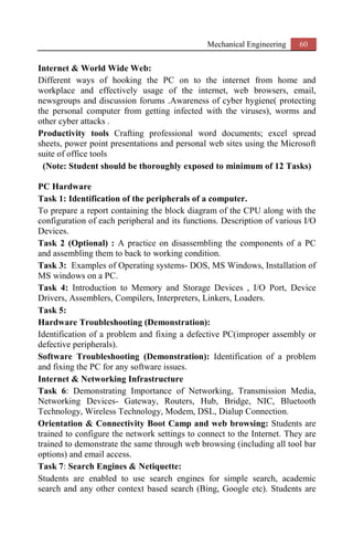 Mechanical Engineering 60
Internet & World Wide Web:
Different ways of hooking the PC on to the internet from home and
workplace and effectively usage of the internet, web browsers, email,
newsgroups and discussion forums .Awareness of cyber hygiene( protecting
the personal computer from getting infected with the viruses), worms and
other cyber attacks .
Productivity tools Crafting professional word documents; excel spread
sheets, power point presentations and personal web sites using the Microsoft
suite of office tools
(Note: Student should be thoroughly exposed to minimum of 12 Tasks)
PC Hardware
Task 1: Identification of the peripherals of a computer.
To prepare a report containing the block diagram of the CPU along with the
configuration of each peripheral and its functions. Description of various I/O
Devices.
Task 2 (Optional) : A practice on disassembling the components of a PC
and assembling them to back to working condition.
Task 3: Examples of Operating systems- DOS, MS Windows, Installation of
MS windows on a PC.
Task 4: Introduction to Memory and Storage Devices , I/O Port, Device
Drivers, Assemblers, Compilers, Interpreters, Linkers, Loaders.
Task 5:
Hardware Troubleshooting (Demonstration):
Identification of a problem and fixing a defective PC(improper assembly or
defective peripherals).
Software Troubleshooting (Demonstration): Identification of a problem
and fixing the PC for any software issues.
Internet & Networking Infrastructure
Task 6: Demonstrating Importance of Networking, Transmission Media,
Networking Devices- Gateway, Routers, Hub, Bridge, NIC, Bluetooth
Technology, Wireless Technology, Modem, DSL, Dialup Connection.
Orientation & Connectivity Boot Camp and web browsing: Students are
trained to configure the network settings to connect to the Internet. They are
trained to demonstrate the same through web browsing (including all tool bar
options) and email access.
Task 7: Search Engines & Netiquette:
Students are enabled to use search engines for simple search, academic
search and any other context based search (Bing, Google etc). Students are
 