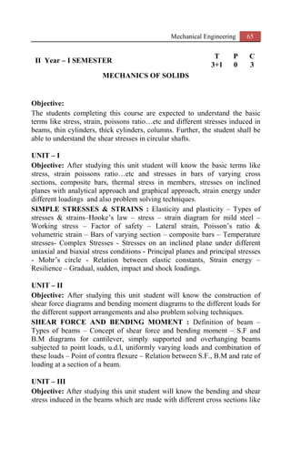 Mechanical Engineering 65
II Year – I SEMESTER
T P C
3+1 0 3
MECHANICS OF SOLIDS
Objective:
The students completing this course are expected to understand the basic
terms like stress, strain, poissons ratio…etc and different stresses induced in
beams, thin cylinders, thick cylinders, columns. Further, the student shall be
able to understand the shear stresses in circular shafts.
UNIT – I
Objective: After studying this unit student will know the basic terms like
stress, strain poissons ratio…etc and stresses in bars of varying cross
sections, composite bars, thermal stress in members, stresses on inclined
planes with analytical approach and graphical approach, strain energy under
different loadings and also problem solving techniques.
SIMPLE STRESSES & STRAINS : Elasticity and plasticity – Types of
stresses & strains–Hooke’s law – stress – strain diagram for mild steel –
Working stress – Factor of safety – Lateral strain, Poisson’s ratio &
volumetric strain – Bars of varying section – composite bars – Temperature
stresses- Complex Stresses - Stresses on an inclined plane under different
uniaxial and biaxial stress conditions - Principal planes and principal stresses
- Mohr’s circle - Relation between elastic constants, Strain energy –
Resilience – Gradual, sudden, impact and shock loadings.
UNIT – II
Objective: After studying this unit student will know the construction of
shear force diagrams and bending moment diagrams to the different loads for
the different support arrangements and also problem solving techniques.
SHEAR FORCE AND BENDING MOMENT : Definition of beam –
Types of beams – Concept of shear force and bending moment – S.F and
B.M diagrams for cantilever, simply supported and overhanging beams
subjected to point loads, u.d.l, uniformly varying loads and combination of
these loads – Point of contra flexure – Relation between S.F., B.M and rate of
loading at a section of a beam.
UNIT – III
Objective: After studying this unit student will know the bending and shear
stress induced in the beams which are made with different cross sections like
 