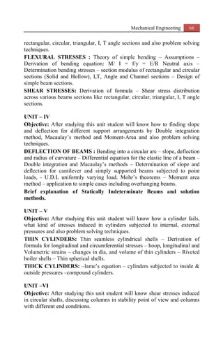 Mechanical Engineering 66
rectangular, circular, triangular, I, T angle sections and also problem solving
techniques.
FLEXURAL STRESSES : Theory of simple bending – Assumptions –
Derivation of bending equation: M/ I = f/y = E/R Neutral axis –
Determination bending stresses – section modulus of rectangular and circular
sections (Solid and Hollow), I,T, Angle and Channel sections – Design of
simple beam sections.
SHEAR STRESSES: Derivation of formula – Shear stress distribution
across various beams sections like rectangular, circular, triangular, I, T angle
sections.
UNIT – IV
Objective: After studying this unit student will know how to finding slope
and deflection for different support arrangements by Double integration
method, Macaulay’s method and Moment-Area and also problem solving
techniques.
DEFLECTION OF BEAMS : Bending into a circular arc – slope, deflection
and radius of curvature – Differential equation for the elastic line of a beam –
Double integration and Macaulay’s methods – Determination of slope and
deflection for cantilever and simply supported beams subjected to point
loads, - U.D.L uniformly varying load. Mohr’s theorems – Moment area
method – application to simple cases including overhanging beams.
Brief explanation of Statically Indeterminate Beams and solution
methods.
UNIT – V
Objective: After studying this unit student will know how a cylinder fails,
what kind of stresses induced in cylinders subjected to internal, external
pressures and also problem solving techniques.
THIN CYLINDERS: Thin seamless cylindrical shells – Derivation of
formula for longitudinal and circumferential stresses – hoop, longitudinal and
Volumetric strains – changes in dia, and volume of thin cylinders – Riveted
boiler shells – Thin spherical shells.
THICK CYLINDERS: –lame’s equation – cylinders subjected to inside &
outside pressures –compound cylinders.
UNIT –VI
Objective: After studying this unit student will know shear stresses induced
in circular shafts, discussing columns in stability point of view and columns
with different end conditions.
 