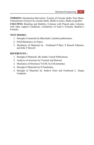 Mechanical Engineering 67
TORSION: Introduction-Derivation- Torsion of Circular shafts- Pure Shear-
Transmission of power by circular shafts, Shafts in series, Shafts in parallel.
COLUMNS: Buckling and Stability, Columns with Pinned ends, Columns
with other support Conditions, Limitations of Euler’s Formula, Rankine’s
Formula.
TEXT BOOKS:
1. Strength of materials by Bhavikatti, Lakshmi publications.
2. Solid Mechanics, by Popov.
3. Mechanics of Materials by - Ferdinand P Beer, E Russell Johnston,
and John T Dewolf.
REFERENCES :
1. Strength of Materials -By Jindal, Umesh Publications.
2. Analysis of structures by Vazirani and Ratwani.
3. Mechanics of Structures Vol-III, by S.B.Junnarkar.
4. Strength of Materials by S.Timshenko.
5. Strength of Materials by Andrew Pytel and Ferdinond L. Singer
Longman.
 