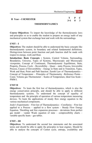 Mechanical Engineering 68
II Year – I SEMESTER
T P C
3+1 0 3
THERMODYNAMICS
Course Objectives: To impart the knowledge of the thermodynamic laws
and principles so as to enable the student to prepare an energy audit of any
mechanical system that exchange heat and work with the surroundings.
UNIT – I
Objectives: The student should be able to understand the basic concepts like
thermodynamic system, its boundary and related fundamental definitions.
Distingvision between point function and path function shall be made with
respect to energy, work and Heat.
Intoduction: Basic Concepts : System, Control Volume, Surrounding,
Boundaries, Universe, Types of Systems, Macroscopic and Microscopic
viewpoints, Concept of Continuum, Thermodynamic Equilibrium, State,
Property, Process, Cycle – Reversibility – Quasi – static Process, Irreversible
Process, Causes of Irreversibility – Energy in State and in Transition, Types,
Work and Heat, Point and Path function. Zeroth Law of Thermodynamics –
Concept of Temperature – Principles of Thermometry –Reference Points –
Const. Volume gas Thermometer – Scales of Temperature, Ideal Gas Scale –
PMM I.
UNIT II
Objectives: To learn the first law of thermodynamics, which is also the
energy conservation principle, and should be able to apply to different
thermodynamic systems. To understand the concept of equality of
temperature and the principle of operation of various temperature measuring
devices. To learn the applications of steady flow energy equation to the
various mechanical components.
Joule’s Experiments – First law of Thermodynamics – Corollaries – First law
applied to a Process – applied to a flow system – Steady Flow Energy
Equation. Throttling and free expansion processes – deviations from perfect
gas model – vander Waals equation of state – compressibility charts –
variable specific heats – gas tables.
UNIT – III
Objectives: To understand the second law statements and the associated
terms and should be able to apply the principles to heat engines. Should be
able to analyse the concepts of Carnot cycle, entropy, availability and
 
