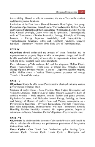Mechanical Engineering 69
irreversibility. Should be able to understand the use of Maxwells relations
and thermodynamic functions.
Limitations of the First Law – Thermal Reservoir, Heat Engine, Heat pump,
Parameters of performance, Second Law of Thermodynamics, Kelvin-Planck
and Clausius Statements and their Equivalence / Corollaries, PMM of Second
kind, Carnot’s principle, Carnot cycle and its specialties, Thermodynamic
scale of Temperature, Clausius Inequality, Entropy, Principle of Entropy
Increase – Energy Equation, Availability and Irreversibility –
Thermodynamic Potentials, Gibbs and Helmholtz Functions, Maxwell
Relations – Elementary Treatment of the Third Law of Thermodynamics.
UNIT IV
Objectives: should understand the process of steam formation and its
representation on property diagrams with various phase changes and should
be able to calculate the quality of steam after its expansion in a steam turbine,
with the help of standard steam tables and charts.
Pure Substances, p-V-T- surfaces, T-S and h-s diagrams, Mollier Charts,
Phase Transformations – Triple point at critical state properties during
change of phase, Dryness Fraction – Clausius – Clapeyron Equation Property
tables. Mollier charts – Various Thermodynamic processes and energy
Transfer – Steam Calorimetry.
UNIT – V
Objectives: Should be able to use Psychrometric chart and calculate various
psychrometric properties of air.
Mixtures of perfect Gases – Mole Fraction, Mass friction Gravimetric and
volumetric Analysis – Dalton’s Law of partial pressure, Avogadro’s Laws of
additive volumes – Mole fraction, Volume fraction and partial pressure,
Equivalent Gas const. And Molecular Internal Energy, Enthalpy, sp. Heats
and Entropy of Mixture of perfect Gases and Vapour, Atmospheric air -
Psychrometric Properties – Dry bulb Temperature, Wet Bulb Temperature,
Dew point Temperature, Thermodynamic Wet Bulb Temperature, Specific
Humidity, Relative Humidity, saturated Air, Vapour pressure, Degree of
saturation – Adiabatic Saturation, Carrier’s Equation – Psychrometric chart.
UNIT - VI
Objectives: To understand the concept of air standard cycles and should be
able to calculate the efficiency and performance parameters of the systems
that use these cycles.
Power Cycles : Otto, Diesel, Dual Combustion cycles, Sterling Cycle,
Atkinson Cycle, Ericcson Cycle, Lenoir Cycle – Description and
 
