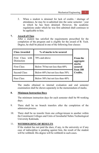 Mechanical Engineering 7
3. When a student is detained for lack of credits / shortage of
attendance, he may be re-admitted into the same semester / year
in which he has been detained. However, the academic
regulations under which he was first admitted shall continues to
be applicable to him.
7. Award of Class
After a student has satisfied the requirements prescribed for the
completion of the program and is eligible for the award of B. Tech.
Degree, he shall be placed in one of the following four classes:
Class Awarded % of marks to be secured
From the
aggregate
marks
secured
from 180
Credits.
First Class with
Distinction
70% and above
First Class Below 70 but not less than 60%
Second Class Below 60% but not less than 50%
Pass Class Below 50% but not less than 40%
The marks obtained in internal evaluation and end semester
examination shall be shown separately in the memorandum of marks.
8. Minimum Instruction Days
The minimum instruction days for each semester shall be 90 working
days.
9. There shall be no branch transfers after the completion of the
admission process.
10. There shall be no transfer from one college/stream to another within
the Constituent Colleges and Units of Jawaharlal Nehru Technological
University Kakinada.
11. WITHHOLDING OF RESULTS
If the student has not paid the dues, if any, to the university or if any
case of indiscipline is pending against him, the result of the student
will be withheld. His degree will be withheld in such cases.
 