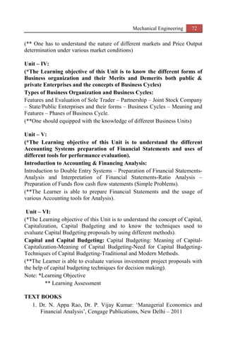 Mechanical Engineering 72
(** One has to understand the nature of different markets and Price Output
determination under various market conditions)
Unit – IV:
(*The Learning objective of this Unit is to know the different forms of
Business organization and their Merits and Demerits both public &
private Enterprises and the concepts of Business Cycles)
Types of Business Organization and Business Cycles:
Features and Evaluation of Sole Trader – Partnership – Joint Stock Company
– State/Public Enterprises and their forms – Business Cycles – Meaning and
Features – Phases of Business Cycle.
(**One should equipped with the knowledge of different Business Units)
Unit – V:
(*The Learning objective of this Unit is to understand the different
Accounting Systems preparation of Financial Statements and uses of
different tools for performance evaluation).
Introduction to Accounting & Financing Analysis:
Introduction to Double Entry Systems – Preparation of Financial Statements-
Analysis and Interpretation of Financial Statements-Ratio Analysis –
Preparation of Funds flow cash flow statements (Simple Problems).
(**The Learner is able to prepare Financial Statements and the usage of
various Accounting tools for Analysis).
Unit – VI:
(*The Learning objective of this Unit is to understand the concept of Capital,
Capitalization, Capital Budgeting and to know the techniques used to
evaluate Capital Budgeting proposals by using different methods).
Capital and Capital Budgeting: Capital Budgeting: Meaning of Capital-
Capitalization-Meaning of Capital Budgeting-Need for Capital Budgeting-
Techniques of Capital Budgeting-Traditional and Modern Methods.
(**The Learner is able to evaluate various investment project proposals with
the help of capital budgeting techniques for decision making).
Note: *Learning Objective
** Learning Assessment
TEXT BOOKS
1. Dr. N. Appa Rao, Dr. P. Vijay Kumar: ‘Managerial Economics and
Financial Analysis’, Cengage Publications, New Delhi – 2011
 