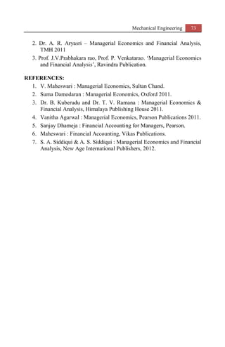 Mechanical Engineering 73
2. Dr. A. R. Aryasri – Managerial Economics and Financial Analysis,
TMH 2011
3. Prof. J.V.Prabhakara rao, Prof. P. Venkatarao. ‘Managerial Economics
and Financial Analysis’, Ravindra Publication.
REFERENCES:
1. V. Maheswari : Managerial Economics, Sultan Chand.
2. Suma Damodaran : Managerial Economics, Oxford 2011.
3. Dr. B. Kuberudu and Dr. T. V. Ramana : Managerial Economics &
Financial Analysis, Himalaya Publishing House 2011.
4. Vanitha Agarwal : Managerial Economics, Pearson Publications 2011.
5. Sanjay Dhameja : Financial Accounting for Managers, Pearson.
6. Maheswari : Financial Accounting, Vikas Publications.
7. S. A. Siddiqui & A. S. Siddiqui : Managerial Economics and Financial
Analysis, New Age International Publishers, 2012.
 