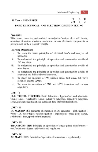 Mechanical Engineering 74
II Year – I SEMESTER
T P C
3+1 0 3
BASIC ELECTRICAL AND ELECTRONICS ENGINEERING
Preamble:
This course covers the topics related to analysis of various electrical circuits,
operation of various electrical machines, various electronic components to
perform well in their respective fields.
Learning Objectives:
i. To learn the basic principles of electrical law’s and analysis of
networks.
ii. To understand the principle of operation and construction details of
DC machines.
iii. To understand the principle of operation and construction details of
transformer.
iv. To understand the principle of operation and construction details of
alternator and 3-Phase induction motor.
v. To study the operation of PN junction diode, half wave, full wave
rectifiers and OP-AMPs.
vi. To learn the operation of PNP and NPN transistors and various
amplifiers.
UNIT - I
ELECTRICAL CIRCUITS: Basic definitions, Types of network elements,
Ohm’s Law, Kirchhoff’s Laws, inductive networks, capacitive networks,
series, parallel circuits and star-delta and delta-star transformations.
UNIT - II
DC MACHINES : Principle of operation of DC generator – emf equation -
types – DC motor types –torque equation – applications – three point starter,
swinburn’s Test, speed control methods.
UNIT - III
TRANSFORMERS: Principle of operation of single phase transformers –
e.m.f equation – losses –efficiency and regulation.
UNIT - IV
AC MACHINES: Principle of operation of alternators – regulation by
 
