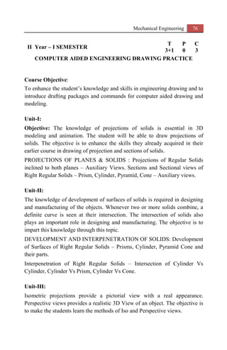 Mechanical Engineering 76
II Year – I SEMESTER
T P C
3+1 0 3
COMPUTER AIDED ENGINEERING DRAWING PRACTICE
Course Objective:
To enhance the student’s knowledge and skills in engineering drawing and to
introduce drafting packages and commands for computer aided drawing and
modeling.
Unit-I:
Objective: The knowledge of projections of solids is essential in 3D
modeling and animation. The student will be able to draw projections of
solids. The objective is to enhance the skills they already acquired in their
earlier course in drawing of projection and sections of solids.
PROJECTIONS OF PLANES & SOLIDS : Projections of Regular Solids
inclined to both planes – Auxiliary Views. Sections and Sectional views of
Right Regular Solids – Prism, Cylinder, Pyramid, Cone – Auxiliary views.
Unit-II:
The knowledge of development of surfaces of solids is required in designing
and manufacturing of the objects. Whenever two or more solids combine, a
definite curve is seen at their intersection. The intersection of solids also
plays an important role in designing and manufacturing. The objective is to
impart this knowledge through this topic.
DEVELOPMENT AND INTERPENETRATION OF SOLIDS: Development
of Surfaces of Right Regular Solids – Prisms, Cylinder, Pyramid Cone and
their parts.
Interpenetration of Right Regular Solids – Intersection of Cylinder Vs
Cylinder, Cylinder Vs Prism, Cylinder Vs Cone.
Unit-III:
Isometric projections provide a pictorial view with a real appearance.
Perspective views provides a realistic 3D View of an object. The objective is
to make the students learn the methods of Iso and Perspective views.
 