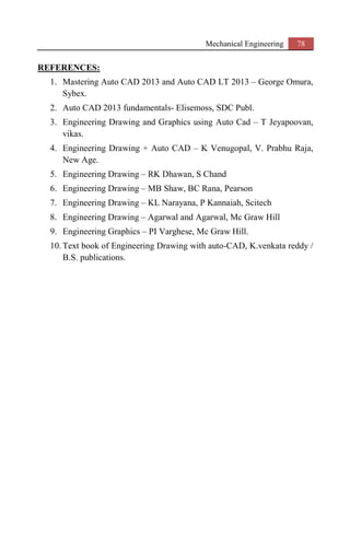 Mechanical Engineering 78
REFERENCES:
1. Mastering Auto CAD 2013 and Auto CAD LT 2013 – George Omura,
Sybex.
2. Auto CAD 2013 fundamentals- Elisemoss, SDC Publ.
3. Engineering Drawing and Graphics using Auto Cad – T Jeyapoovan,
vikas.
4. Engineering Drawing + Auto CAD – K Venugopal, V. Prabhu Raja,
New Age.
5. Engineering Drawing – RK Dhawan, S Chand
6. Engineering Drawing – MB Shaw, BC Rana, Pearson
7. Engineering Drawing – KL Narayana, P Kannaiah, Scitech
8. Engineering Drawing – Agarwal and Agarwal, Mc Graw Hill
9. Engineering Graphics – PI Varghese, Mc Graw Hill.
10. Text book of Engineering Drawing with auto-CAD, K.venkata reddy /
B.S. publications.
 