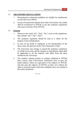 Mechanical Engineering 8
12. TRANSITORY REGULATIONS
1. Discontinued or detained candidates are eligible for readmission
as and when next offered.
2. In case of transferred students from other Universities, the credits
shall be transferred to JNTUK as per the academic regulations
and course structure of the JNTUK.
13. General
1. Wherever the words “he”, “him”, “his”, occur in the regulations,
they include “she”, “her”, “hers”.
2. The academic regulation should be read as a whole for the
purpose of any interpretation.
3. In case of any doubt or ambiguity in the interpretation of the
above rules, the decision of the Vice-Chancellor is final.
4. The University may change or amend the academic regulations
or syllabi at any time and the changes or amendments made shall
be applicable to all the students with effect from the dates
notified by the University.
5. The students seeking transfer to colleges affiliated to JNTUK
from various other Universities/ Institutions have to pass the
failed subjects which are equivalent to the subjects of JNTUK,
and also pass the subjects of JNTUK on their own without the
right to sessional marks which the candidates have not studied at
the earlier Institution.
* * * *
 
