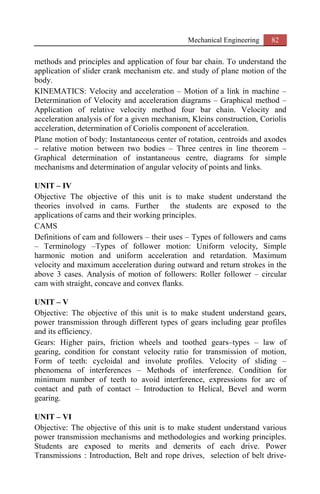 Mechanical Engineering 82
methods and principles and application of four bar chain. To understand the
application of slider crank mechanism etc. and study of plane motion of the
body.
KINEMATICS: Velocity and acceleration – Motion of a link in machine –
Determination of Velocity and acceleration diagrams – Graphical method –
Application of relative velocity method four bar chain. Velocity and
acceleration analysis of for a given mechanism, Kleins construction, Coriolis
acceleration, determination of Coriolis component of acceleration.
Plane motion of body: Instantaneous center of rotation, centroids and axodes
– relative motion between two bodies – Three centres in line theorem –
Graphical determination of instantaneous centre, diagrams for simple
mechanisms and determination of angular velocity of points and links.
UNIT – IV
Objective The objective of this unit is to make student understand the
theories involved in cams. Further the students are exposed to the
applications of cams and their working principles.
CAMS
Definitions of cam and followers – their uses – Types of followers and cams
– Terminology –Types of follower motion: Uniform velocity, Simple
harmonic motion and uniform acceleration and retardation. Maximum
velocity and maximum acceleration during outward and return strokes in the
above 3 cases. Analysis of motion of followers: Roller follower – circular
cam with straight, concave and convex flanks.
UNIT – V
Objective: The objective of this unit is to make student understand gears,
power transmission through different types of gears including gear profiles
and its efficiency.
Gears: Higher pairs, friction wheels and toothed gears–types – law of
gearing, condition for constant velocity ratio for transmission of motion,
Form of teeth: cycloidal and involute profiles. Velocity of sliding –
phenomena of interferences – Methods of interference. Condition for
minimum number of teeth to avoid interference, expressions for arc of
contact and path of contact – Introduction to Helical, Bevel and worm
gearing.
UNIT – VI
Objective: The objective of this unit is to make student understand various
power transmission mechanisms and methodologies and working principles.
Students are exposed to merits and demerits of each drive. Power
Transmissions : Introduction, Belt and rope drives, selection of belt drive-
 
