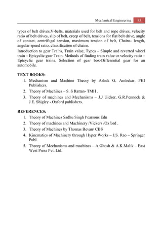 Mechanical Engineering 83
types of belt drives,V-belts, materials used for belt and rope drives, velocity
ratio of belt drives, slip of belt, creep of belt, tensions for flat belt drive, angle
of contact, centrifugal tension, maximum tension of belt, Chains- length,
angular speed ratio, classification of chains.
Introduction to gear Trains, Train value, Types – Simple and reverted wheel
train – Epicyclic gear Train. Methods of finding train value or velocity ratio –
Epicyclic gear trains. Selection of gear box-Differential gear for an
automobile.
TEXT BOOKS:
1. Mechanism and Machine Theory by Ashok G. Ambekar, PHI
Publishers.
2. Theory of Machines – S. S Rattan- TMH .
3. Theory of machines and Mechanisms – J.J Uicker, G.R.Pennock &
J.E. Shigley - Oxford publishers.
REFERENCES:
1. Theory of Machines Sadhu Singh Pearsons Edn
2. Theory of machines and Machinery /Vickers /Oxford .
3. Theory of Machines by Thomas Bevan/ CBS
4. Kinematics of Machinery through Hyper Works – J.S. Rao – Springer
Publ.
5. Theory of Mechanisms and machines – A.Ghosh & A.K.Malik – East
West Press Pvt. Ltd.
 