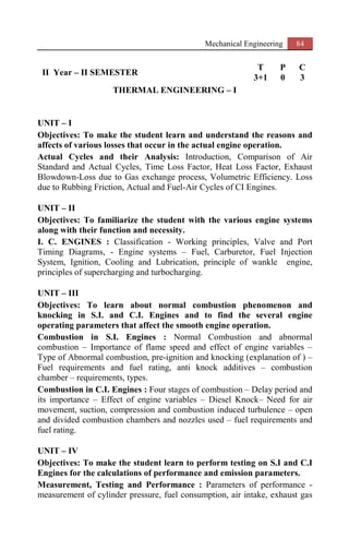 Mechanical Engineering 84
II Year – II SEMESTER
T P C
3+1 0 3
THERMAL ENGINEERING – I
UNIT – I
Objectives: To make the student learn and understand the reasons and
affects of various losses that occur in the actual engine operation.
Actual Cycles and their Analysis: Introduction, Comparison of Air
Standard and Actual Cycles, Time Loss Factor, Heat Loss Factor, Exhaust
Blowdown-Loss due to Gas exchange process, Volumetric Efficiency. Loss
due to Rubbing Friction, Actual and Fuel-Air Cycles of CI Engines.
UNIT – II
Objectives: To familiarize the student with the various engine systems
along with their function and necessity.
I. C. ENGINES : Classification - Working principles, Valve and Port
Timing Diagrams, - Engine systems – Fuel, Carburetor, Fuel Injection
System, Ignition, Cooling and Lubrication, principle of wankle engine,
principles of supercharging and turbocharging.
UNIT – III
Objectives: To learn about normal combustion phenomenon and
knocking in S.I. and C.I. Engines and to find the several engine
operating parameters that affect the smooth engine operation.
Combustion in S.I. Engines : Normal Combustion and abnormal
combustion – Importance of flame speed and effect of engine variables –
Type of Abnormal combustion, pre-ignition and knocking (explanation of ) –
Fuel requirements and fuel rating, anti knock additives – combustion
chamber – requirements, types.
Combustion in C.I. Engines : Four stages of combustion – Delay period and
its importance – Effect of engine variables – Diesel Knock– Need for air
movement, suction, compression and combustion induced turbulence – open
and divided combustion chambers and nozzles used – fuel requirements and
fuel rating.
UNIT – IV
Objectives: To make the student learn to perform testing on S.I and C.I
Engines for the calculations of performance and emission parameters.
Measurement, Testing and Performance : Parameters of performance -
measurement of cylinder pressure, fuel consumption, air intake, exhaust gas
 