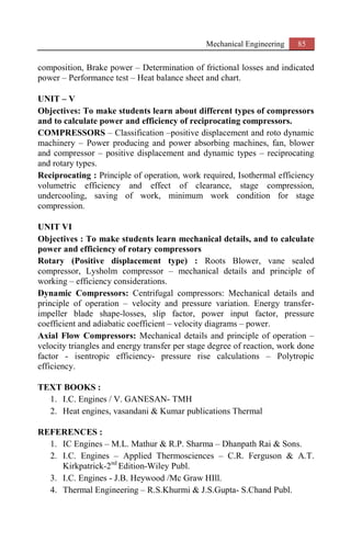 Mechanical Engineering 85
composition, Brake power – Determination of frictional losses and indicated
power – Performance test – Heat balance sheet and chart.
UNIT – V
Objectives: To make students learn about different types of compressors
and to calculate power and efficiency of reciprocating compressors.
COMPRESSORS – Classification –positive displacement and roto dynamic
machinery – Power producing and power absorbing machines, fan, blower
and compressor – positive displacement and dynamic types – reciprocating
and rotary types.
Reciprocating : Principle of operation, work required, Isothermal efficiency
volumetric efficiency and effect of clearance, stage compression,
undercooling, saving of work, minimum work condition for stage
compression.
UNIT VI
Objectives : To make students learn mechanical details, and to calculate
power and efficiency of rotary compressors
Rotary (Positive displacement type) : Roots Blower, vane sealed
compressor, Lysholm compressor – mechanical details and principle of
working – efficiency considerations.
Dynamic Compressors: Centrifugal compressors: Mechanical details and
principle of operation – velocity and pressure variation. Energy transfer-
impeller blade shape-losses, slip factor, power input factor, pressure
coefficient and adiabatic coefficient – velocity diagrams – power.
Axial Flow Compressors: Mechanical details and principle of operation –
velocity triangles and energy transfer per stage degree of reaction, work done
factor - isentropic efficiency- pressure rise calculations – Polytropic
efficiency.
TEXT BOOKS :
1. I.C. Engines / V. GANESAN- TMH
2. Heat engines, vasandani & Kumar publications Thermal
REFERENCES :
1. IC Engines – M.L. Mathur & R.P. Sharma – Dhanpath Rai & Sons.
2. I.C. Engines – Applied Thermosciences – C.R. Ferguson & A.T.
Kirkpatrick-2nd
Edition-Wiley Publ.
3. I.C. Engines - J.B. Heywood /Mc Graw HIll.
4. Thermal Engineering – R.S.Khurmi & J.S.Gupta- S.Chand Publ.
 