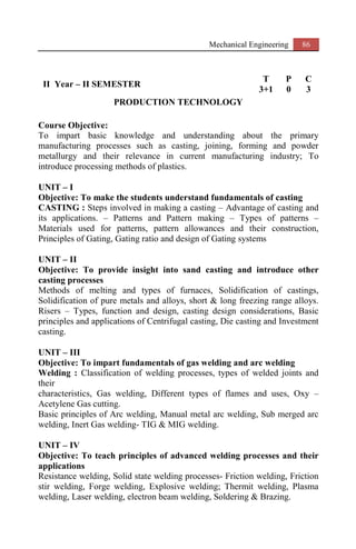 Mechanical Engineering 86
II Year – II SEMESTER
T P C
3+1 0 3
PRODUCTION TECHNOLOGY
Course Objective:
To impart basic knowledge and understanding about the primary
manufacturing processes such as casting, joining, forming and powder
metallurgy and their relevance in current manufacturing industry; To
introduce processing methods of plastics.
UNIT – I
Objective: To make the students understand fundamentals of casting
CASTING : Steps involved in making a casting – Advantage of casting and
its applications. – Patterns and Pattern making – Types of patterns –
Materials used for patterns, pattern allowances and their construction,
Principles of Gating, Gating ratio and design of Gating systems
UNIT – II
Objective: To provide insight into sand casting and introduce other
casting processes
Methods of melting and types of furnaces, Solidification of castings,
Solidification of pure metals and alloys, short & long freezing range alloys.
Risers – Types, function and design, casting design considerations, Basic
principles and applications of Centrifugal casting, Die casting and Investment
casting.
UNIT – III
Objective: To impart fundamentals of gas welding and arc welding
Welding : Classification of welding processes, types of welded joints and
their
characteristics, Gas welding, Different types of flames and uses, Oxy –
Acetylene Gas cutting.
Basic principles of Arc welding, Manual metal arc welding, Sub merged arc
welding, Inert Gas welding- TIG & MIG welding.
UNIT – IV
Objective: To teach principles of advanced welding processes and their
applications
Resistance welding, Solid state welding processes- Friction welding, Friction
stir welding, Forge welding, Explosive welding; Thermit welding, Plasma
welding, Laser welding, electron beam welding, Soldering & Brazing.
 