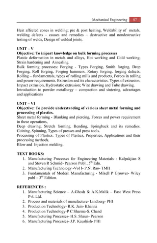 Mechanical Engineering 87
Heat affected zones in welding; pre & post heating, Weldability of metals,
welding defects – causes and remedies – destructive and nondestructive
testing of welds, Design of welded joints.
UNIT – V
Objective: To impart knowledge on bulk forming processes
Plastic deformation in metals and alloys, Hot working and Cold working,
Strain hardening and Annealing.
Bulk forming processes: Forging - Types Forging, Smith forging, Drop
Forging, Roll forging, Forging hammers, Rotary forging, forging defects;
Rolling – fundamentals, types of rolling mills and products, Forces in rolling
and power requirements. Extrusion and its characteristics. Types of extrusion,
Impact extrusion, Hydrostatic extrusion; Wire drawing and Tube drawing.
Introduction to powder metallurgy – compaction and sintering, advantages
and applications
UNIT – VI
Objective: To provide understanding of various sheet metal forming and
processing of plastics.
Sheet metal forming - Blanking and piercing, Forces and power requirement
in these operations,
Deep drawing, Stretch forming, Bending, Springback and its remedies,
Coining, Spinning, Types of presses and press tools.
Processing of Plastics: Types of Plastics, Properties, Applications and their
processing methods,
Blow and Injection molding.
TEXT BOOKS:
1. Manufacturing Processes for Engineering Materials - Kalpakjian S
and Steven R Schmid- Pearson Publ , 5th
Edn.
2. Manufacturing Technology -Vol I- P.N. Rao- TMH
3. Fundamentals of Modern Manufacturing - Mikell P Groover- Wiley
publ – 3rd
Edition.
REFERENCES :
1. Manufacturing Science – A.Ghosh & A.K.Malik – East West Press
Pvt. Ltd.
2. Process and materials of manufacture- Lindberg- PHI
3. Production Technology- R.K. Jain- Khanna
4. Production Technology-P C Sharma-S. Chand
5. Manufacturing Processes- H.S. Shaun- Pearson
6. Manufacturing Processes- J.P. Kaushish- PHI
 