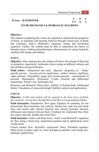 Mechanical Engineering 88
II Year – II SEMESTER
T P C
3+1 0 3
FLUID MECHANICS & HYDRAULIC MACHINES
Objective:
The students completing this course are expected to understand the properties
of fluids, its kinematic and dynamic behavior through various laws of fluids
like continuity, Euler’s, Bernoulli’s equations, energy and momentum
equations. Further, the student shall be able to understand the theory of
boundary layer, working and performance characteristics of various hydraulic
machines like pumps and turbines.
UNIT I
Objective: After studying this unit student will know the concept of fluid and
its properties, manometry, hydrostatic forces acting on different surfaces and
also problem solving techniques.
Fluid statics: Dimensions and units: physical properties of fluids-
specific gravity, viscosity and its significance, surface tension, capillarity,
vapor pressure. Atmospheric gauge and vacuum pressure – measurement of
pressure. Manometers- Piezometer, U-tube, inverted and differential
manometers. Pascal’s law, hydrostatic law.
Buoyancy and floatation: Meta center, stability of floating body. Submerged
bodies. Calculation of metacenter height. Stability analysis and applications.
UNIT II
Objective: In this unit student will be exposed to the basic laws of fluids,
flow patterns, viscous flow through ducts and their corresponding problems.
Fluid kinematics: Introduction, flow types. Equation of continuity for one
dimensional flow.circulation and vorticity. Stream line, path line and streak
lines and stream tube. Stream function and velocity potential function,
differences and relation between them. Condition for irrotational flow, flow
net, source and sink, doublet and vortex flow.
Fluid dynamics: surface and body forces –Euler’s and Bernoulli’s equations
for flow along a stream line, momentum equation and its applications, force
on pipe bend.
Closed conduit flow: Reynold’s experiment- Darcy Weisbach equation-
Minor losses in pipes- pipes in series and pipes in parallel- total energy line-
hydraulic gradient line.
 