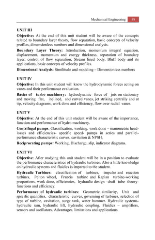 Mechanical Engineering 89
UNIT III
Objective: At the end of this unit student will be aware of the concepts
related to boundary layer theory, flow separation, basic concepts of velocity
profiles, dimensionless numbers and dimensional analysis.
Boundary Layer Theory: Introduction, momentum integral equation,
displacement, momentum and energy thickness, separation of boundary
layer, control of flow separation, Stream lined body, Bluff body and its
applications, basic concepts of velocity profiles.
Dimensional Analysis: Similitude and modeling – Dimensionless numbers
UNIT IV
Objective: In this unit student will know the hydrodynamic forces acting on
vanes and their performance evaluation.
Basics of turbo machinery: hydrodynamic force of jets on stationary
and moving flat, inclined, and curved vanes, jet striking centrally and at
tip, velocity diagrams, work done and efficiency, flow over radial vanes.
UNIT V
Objective: At the end of this unit student will be aware of the importance,
function and performance of hydro machinery.
Centrifugal pumps: Classification, working, work done – manometric head-
losses and efficiencies- specific speed- pumps in series and parallel-
performance characteristic curves, cavitation & NPSH.
Reciprocating pumps: Working, Discharge, slip, indicator diagrams.
UNIT VI
Objective: After studying this unit student will be in a position to evaluate
the performance characteristics of hydraulic turbines. Also a little knowledge
on hydraulic systems and fluidics is imparted to the student.
Hydraulic Turbines: classification of turbines, impulse and reaction
turbines, Pelton wheel, Francis turbine and Kaplan turbine-working
proportions, work done, efficiencies, hydraulic design –draft tube- theory-
functions and efficiency.
Performance of hydraulic turbines: Geometric similarity, Unit and
specific quantities, characteristic curves, governing of turbines, selection of
type of turbine, cavitation, surge tank, water hammer. Hydraulic systems-
hydraulic ram, hydraulic lift, hydraulic coupling. Fluidics – amplifiers,
sensors and oscillators. Advantages, limitations and applications.
 