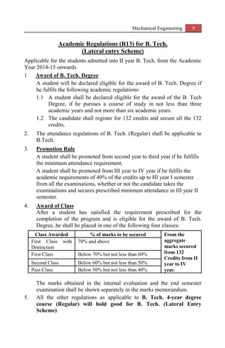 Mechanical Engineering 9
Academic Regulations (R13) for B. Tech.
(Lateral entry Scheme)
Applicable for the students admitted into II year B. Tech. from the Academic
Year 2014-15 onwards
1 Award of B. Tech. Degree
A student will be declared eligible for the award of B. Tech. Degree if
he fulfils the following academic regulations:
1.1 A student shall be declared eligible for the award of the B. Tech
Degree, if he pursues a course of study in not less than three
academic years and not more than six academic years.
1.2 The candidate shall register for 132 credits and secure all the 132
credits.
2. The attendance regulations of B. Tech. (Regular) shall be applicable to
B.Tech.
3. Promotion Rule
A student shall be promoted from second year to third year if he fulfills
the minimum attendance requirement.
A student shall be promoted from III year to IV year if he fulfils the
academic requirements of 40% of the credits up to III year I semester
from all the examinations, whether or not the candidate takes the
examinations and secures prescribed minimum attendance in III year II
semester.
4. Award of Class
After a student has satisfied the requirement prescribed for the
completion of the program and is eligible for the award of B. Tech.
Degree, he shall be placed in one of the following four classes:
Class Awarded % of marks to be secured From the
aggregate
marks secured
from 132
Credits from II
year to IV
year.
First Class with
Distinction
70% and above
First Class Below 70% but not less than 60%
Second Class Below 60% but not less than 50%
Pass Class Below 50% but not less than 40%
The marks obtained in the internal evaluation and the end semester
examination shall be shown separately in the marks memorandum.
5. All the other regulations as applicable to B. Tech. 4-year degree
course (Regular) will hold good for B. Tech. (Lateral Entry
Scheme).
 