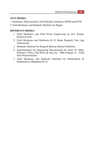 Mechanical Engineering 90
TEXT BOOKS:
1. Hydraulics, fluid mechanics and Hydraulic machinery MODI and SETH.
2. Fluid Mechanics and Hydraulic Machines by Rajput.
REFERENCE BOOKS:
1. Fluid Mechanics and Fluid Power Engineering by D.S. Kumar,
Kotaria & Sons.
2. Fluid Mechanics and Machinery by D. Rama Durgaiah, New Age
International.
3. Hydraulic Machines by Banga & Sharma, Khanna Publishers.
4. Instrumentation for Engineering Measurements by James W. Dally,
William E. Riley, John Wiley & Sons Inc. 2004 (Chapter 12 – Fluid
Flow Measurements)
5. Fluid Mechanics and Hydraulic Machines by Domkundwar &
Domkundwar, Dhanpatrai & Co.
 