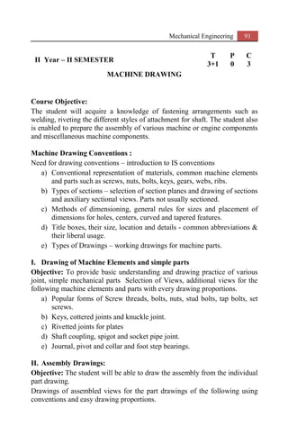 Mechanical Engineering 91
II Year – II SEMESTER
T P C
3+1 0 3
MACHINE DRAWING
Course Objective:
The student will acquire a knowledge of fastening arrangements such as
welding, riveting the different styles of attachment for shaft. The student also
is enabled to prepare the assembly of various machine or engine components
and miscellaneous machine components.
Machine Drawing Conventions :
Need for drawing conventions – introduction to IS conventions
a) Conventional representation of materials, common machine elements
and parts such as screws, nuts, bolts, keys, gears, webs, ribs.
b) Types of sections – selection of section planes and drawing of sections
and auxiliary sectional views. Parts not usually sectioned.
c) Methods of dimensioning, general rules for sizes and placement of
dimensions for holes, centers, curved and tapered features.
d) Title boxes, their size, location and details - common abbreviations &
their liberal usage.
e) Types of Drawings – working drawings for machine parts.
I. Drawing of Machine Elements and simple parts
Objective: To provide basic understanding and drawing practice of various
joint, simple mechanical parts Selection of Views, additional views for the
following machine elements and parts with every drawing proportions.
a) Popular forms of Screw threads, bolts, nuts, stud bolts, tap bolts, set
screws.
b) Keys, cottered joints and knuckle joint.
c) Rivetted joints for plates
d) Shaft coupling, spigot and socket pipe joint.
e) Journal, pivot and collar and foot step bearings.
II. Assembly Drawings:
Objective: The student will be able to draw the assembly from the individual
part drawing.
Drawings of assembled views for the part drawings of the following using
conventions and easy drawing proportions.
 