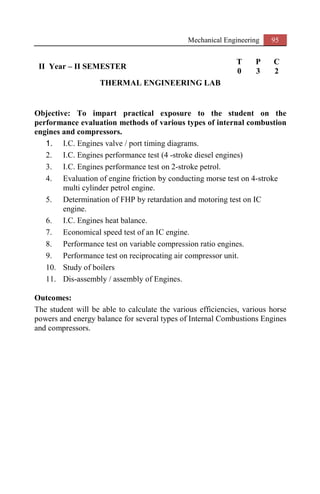 Mechanical Engineering 95
II Year – II SEMESTER
T P C
0 3 2
THERMAL ENGINEERING LAB
Objective: To impart practical exposure to the student on the
performance evaluation methods of various types of internal combustion
engines and compressors.
1. I.C. Engines valve / port timing diagrams.
2. I.C. Engines performance test (4 -stroke diesel engines)
3. I.C. Engines performance test on 2-stroke petrol.
4. Evaluation of engine friction by conducting morse test on 4-stroke
multi cylinder petrol engine.
5. Determination of FHP by retardation and motoring test on IC
engine.
6. I.C. Engines heat balance.
7. Economical speed test of an IC engine.
8. Performance test on variable compression ratio engines.
9. Performance test on reciprocating air compressor unit.
10. Study of boilers
11. Dis-assembly / assembly of Engines.
Outcomes:
The student will be able to calculate the various efficiencies, various horse
powers and energy balance for several types of Internal Combustions Engines
and compressors.
 