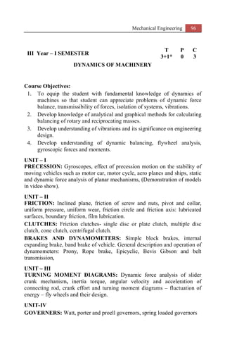 Mechanical Engineering 96
III Year – I SEMESTER
T P C
3+1* 0 3
DYNAMICS OF MACHINERY
Course Objectives:
1. To equip the student with fundamental knowledge of dynamics of
machines so that student can appreciate problems of dynamic force
balance, transmissibility of forces, isolation of systems, vibrations.
2. Develop knowledge of analytical and graphical methods for calculating
balancing of rotary and reciprocating masses.
3. Develop understanding of vibrations and its significance on engineering
design.
4. Develop understanding of dynamic balancing, flywheel analysis,
gyroscopic forces and moments.
UNIT – I
PRECESSION: Gyroscopes, effect of precession motion on the stability of
moving vehicles such as motor car, motor cycle, aero planes and ships, static
and dynamic force analysis of planar mechanisms, (Demonstration of models
in video show).
UNIT – II
FRICTION: Inclined plane, friction of screw and nuts, pivot and collar,
uniform pressure, uniform wear, friction circle and friction axis: lubricated
surfaces, boundary friction, film lubrication.
CLUTCHES: Friction clutches- single disc or plate clutch, multiple disc
clutch, cone clutch, centrifugal clutch.
BRAKES AND DYNAMOMETERS: Simple block brakes, internal
expanding brake, band brake of vehicle. General description and operation of
dynamometers: Prony, Rope brake, Epicyclic, Bevis Gibson and belt
transmission,
UNIT – III
TURNING MOMENT DIAGRAMS: Dynamic force analysis of slider
crank mechanism, inertia torque, angular velocity and acceleration of
connecting rod, crank effort and turning moment diagrams – fluctuation of
energy – fly wheels and their design.
UNIT-IV
GOVERNERS: Watt, porter and proell governors, spring loaded governors
 
