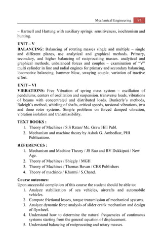 Mechanical Engineering 97
– Hartnell and Hartung with auxiliary springs. sensitiveness, isochronism and
hunting.
UNIT – V
BALANCING: Balancing of rotating masses single and multiple – single
and different planes, use analytical and graphical methods. Primary,
secondary, and higher balancing of reciprocating masses. analytical and
graphical methods, unbalanced forces and couples – examination of “V”
multi cylinder in line and radial engines for primary and secondary balancing,
locomotive balancing, hammer blow, swaying couple, variation of tractive
effort.
UNIT – VI
VIBRATIONS: Free Vibration of spring mass system – oscillation of
pendulums, centers of oscillation and suspension. transverse loads, vibrations
of beams with concentrated and distributed loads. Dunkerly’s methods,
Raleigh’s method, whirling of shafts, critical speeds, torsional vibrations, two
and three rotor systems, Simple problems on forced damped vibration,
vibration isolation and transmissibility.
TEXT BOOKS :
1. Theory of Machines / S.S Ratan/ Mc. Graw Hill Publ.
2. Mechanism and machine theory by Ashok G. Ambedkar, PHI
Publications.
REFERENCES :
1. Mechanism and Machine Theory / JS Rao and RV Dukkipati / New
Age.
2. Theory of Machines / Shiegly / MGH
3. Theory of Machines / Thomas Bevan / CBS Publishers
4. Theory of machines / Khurmi / S.Chand.
Course outcomes:
Upon successful completion of this course the student should be able to:
1. Analyze stabilization of sea vehicles, aircrafts and automobile
vehicles.
2. Compute frictional losses, torque transmission of mechanical systsms.
3. Analyze dynamic force analysis of slider crank mechanism and design
of flywheel.
4. Understand how to determine the natural frequencies of continuous
systems starting from the general equation of displacement.
5. Understand balancing of reciprocating and rotary masses.
 