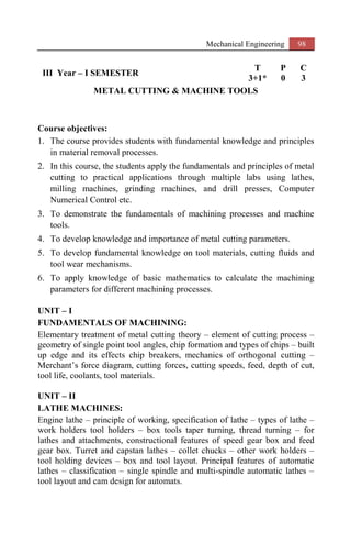 Mechanical Engineering 98
III Year – I SEMESTER
T P C
3+1* 0 3
METAL CUTTING & MACHINE TOOLS
Course objectives:
1. The course provides students with fundamental knowledge and principles
in material removal processes.
2. In this course, the students apply the fundamentals and principles of metal
cutting to practical applications through multiple labs using lathes,
milling machines, grinding machines, and drill presses, Computer
Numerical Control etc.
3. To demonstrate the fundamentals of machining processes and machine
tools.
4. To develop knowledge and importance of metal cutting parameters.
5. To develop fundamental knowledge on tool materials, cutting fluids and
tool wear mechanisms.
6. To apply knowledge of basic mathematics to calculate the machining
parameters for different machining processes.
UNIT – I
FUNDAMENTALS OF MACHINING:
Elementary treatment of metal cutting theory – element of cutting process –
geometry of single point tool angles, chip formation and types of chips – built
up edge and its effects chip breakers, mechanics of orthogonal cutting –
Merchant’s force diagram, cutting forces, cutting speeds, feed, depth of cut,
tool life, coolants, tool materials.
UNIT – II
LATHE MACHINES:
Engine lathe – principle of working, specification of lathe – types of lathe –
work holders tool holders – box tools taper turning, thread turning – for
lathes and attachments, constructional features of speed gear box and feed
gear box. Turret and capstan lathes – collet chucks – other work holders –
tool holding devices – box and tool layout. Principal features of automatic
lathes – classification – single spindle and multi-spindle automatic lathes –
tool layout and cam design for automats.
 