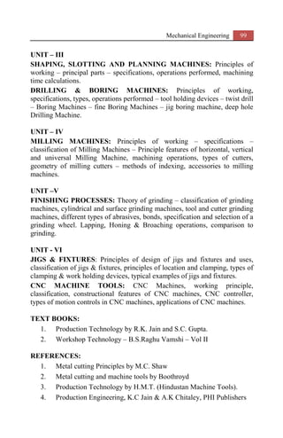 Mechanical Engineering 99
UNIT – III
SHAPING, SLOTTING AND PLANNING MACHINES: Principles of
working – principal parts – specifications, operations performed, machining
time calculations.
DRILLING & BORING MACHINES: Principles of working,
specifications, types, operations performed – tool holding devices – twist drill
– Boring Machines – fine Boring Machines – jig boring machine, deep hole
Drilling Machine.
UNIT – IV
MILLING MACHINES: Principles of working – specifications –
classification of Milling Machines – Principle features of horizontal, vertical
and universal Milling Machine, machining operations, types of cutters,
geometry of milling cutters – methods of indexing, accessories to milling
machines.
UNIT –V
FINISHING PROCESSES: Theory of grinding – classification of grinding
machines, cylindrical and surface grinding machines, tool and cutter grinding
machines, different types of abrasives, bonds, specification and selection of a
grinding wheel. Lapping, Honing & Broaching operations, comparison to
grinding.
UNIT - VI
JIGS & FIXTURES: Principles of design of jigs and fixtures and uses,
classification of jigs & fixtures, principles of location and clamping, types of
clamping & work holding devices, typical examples of jigs and fixtures.
CNC MACHINE TOOLS: CNC Machines, working principle,
classification, constructional features of CNC machines, CNC controller,
types of motion controls in CNC machines, applications of CNC machines.
TEXT BOOKS:
1. Production Technology by R.K. Jain and S.C. Gupta.
2. Workshop Technology – B.S.Raghu Vamshi – Vol II
REFERENCES:
1. Metal cutting Principles by M.C. Shaw
2. Metal cutting and machine tools by Boothroyd
3. Production Technology by H.M.T. (Hindustan Machine Tools).
4. Production Engineering, K.C Jain & A.K Chitaley, PHI Publishers
 