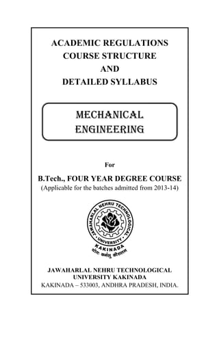 ACADEMIC REGULATIONS
COURSE STRUCTURE
AND
DETAILED SYLLABUS
For
B.Tech., FOUR YEAR DEGREE COURSE
(Applicable for the batches admitted from 2013-14)
JAWAHARLAL NEHRU TECHNOLOGICAL
UNIVERSITY KAKINADA
KAKINADA – 533003, ANDHRA PRADESH, INDIA.
MECHANICAL
ENGINEERING
 