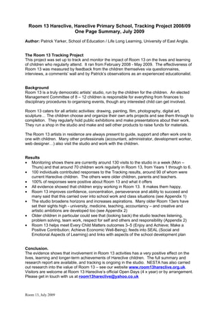Room 13 Hareclive, Hareclive Primary School, Tracking Project 2008/09
                     One Page Summary, July 2009
Author: Patrick Yarker, School of Education / Life Long Learning, University of East Anglia.


The Room 13 Tracking Project
This project was set up to track and monitor the impact of Room 13 on the lives and learning
of children who regularly attend. It ran from February 2008 - May 2009. The effectiveness of
Room 13 was measured by feedback from the children themselves via questionnaires,
interviews, a comments’ wall and by Patrick’s observations as an experienced educationalist.


Background
Room 13 is a truly democratic artists’ studio, run by the children for the children. An elected
Management Committee of 8 – 12 children is responsible for everything from finances to
disciplinary procedures to organising events, though any interested child can get involved.

Room 13 caters for all artistic activities: drawing, painting, film, photography, digital art,
sculpture… The children choose and organize their own arts projects and see them through to
completion. They regularly hold public exhibitions and make presentations about their work.
They run a shop in the studio and make and sell other products to raise funds for materials.

The Room 13 artists in residence are always present to guide, support and often work one to
one with children. Many other professionals (accountant, administrator, development worker,
web designer…) also visit the studio and work with the children.


Results
• Monitoring shows there are currently around 130 visits to the studio in a week (Mon –
   Thurs) and that around 70 children work regularly in Room 13, from Years 1 through to 6.
• 100 individuals contributed responses to the Tracking results, around 90 of whom were
   current Hareclive children. The others were older children, parents and teachers.
• 100% of responses were positive about Room 13 and what it offers
• All evidence showed that children enjoy working in Room 13. It makes them happy.
• Room 13 improves confidence, concentration, perseverance and ability to succeed and
   many said that this carried over into school work and class situations (see Appendix 1)
• The studio broadens horizons and increases aspirations. Many older Room 13ers have
   set their sights high - university, medicine, teaching, accountancy – and creative and
   artistic ambitions are developed too (see Appendix 2)
• Older children in particular could see that (looking back) the studio teaches listening,
   problem solving, team work, respect for self and others and responsibility (Appendix 2)
• Room 13 helps meet Every Child Matters outcomes 3–5 (Enjoy and Achieve; Make a
   Positive Contribution; Achieve Economic Well-Being); feeds into SEAL (Social and
   Emotional Aspects of Learning) and links with aspects of the school development plan


Conclusion.
The evidence shows that involvement in Room 13 activities has a very positive effect on the
lives, learning and longer-term achievements of Hareclive children. The full summary and
research report are available, and tracking is ongoing in the studio. NESTA has also carried
out research into the value of Room 13 – see our website www.room13hareclive.org.uk.
Visitors are welcome at Room 13 Hareclive’s official Open Days (4 x year) or by arrangement.
Please get in touch with us at room13hareclive@yahoo.co.uk



Room 13, July 2009
 