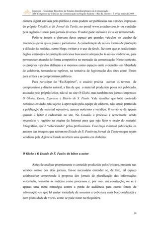 Intercom – Sociedade Brasileira de Estudos Interdisciplinares da Comunicação
XIV Congresso de Ciências da Comunicação na Região Sudeste – Rio de Janeiro – 7 a 9 de maio de 2009
10
câmera digital enviada pelo público e estas podem ser publicadas nas versões impressas
do próprio Estadão e do Jornal da Tarde, no portal www.estadao.com.br ou vendidas
pela Agência Estado para jornais diversos. O autor pode inclusive vir a ser remunerado.
Pode-se inserir a abertura deste espaço em grandes veículos no quadro de
mudanças pelas quais passa o jornalismo. A consolidação de novas formas de produção
e difusão da notícias, como blogs, twitter e o uso de feeds, fez com que as tradicionais
órgãos emissores de produção noticiosa buscassem adequação às novas tendências, para
permanecer atuando de forma competitiva no mercado da comunicação. Neste contexto,
os próprios veículos definem a si mesmos como espaços onde o cidadão tem liberdade
de colaborar, tornando-se repórter, na tentativa de legitimação dos sites como fórum
para crítica e o compromisso públicos.
Para participar do “Eu-Repórter”, o usuário precisa aceitar os termos de
compromisso e direito autoral, a fim de que o material produzido possa ser publicado,
assinado pelo próprio leitor, não só no site O Globo, mas também nos jornais impressos
O Globo, Extra, Expresso e Diário de S. Paulo. Vale ressaltar que todo conteúdo
noticioso enviado está sujeito à aprovação pela equipe de editores, não sendo permitida
a publicação de material opinativo, apenas noticioso e verídico. O envio se dá apenas
quando o leitor é cadastrado no site. No Estadão o processo é semelhante, sendo
necessário o registro na página da Internet para que seja feito o envio do material
fotográfico, que é “selecionado” pelos profissionais. Caso haja eventual publicação, os
autores das imagens que saírem no Estado de S. Paulo ou Jornal da Tarde ou que sejam
vendidas pela Agência Estado recebem uma quantia em dinheiro.
O Globo e O Estado de S. Paulo: de leitor a autor
Antes de analisar propriamente o conteúdo produzido pelos leitores, presente nas
versões online dos dois jornais, faz-se necessário entender se, de fato, tal espaço
colaborativo corresponde à proposta dos jornais de pluralização das informações
veiculadas, tomadas as notícias como processos e, por isso, em construção, ou se é
apenas uma mera estratégia contra a perda de audiência para outras fontes de
informação em que há maior variedade de assuntos e cobertura mais horizontalizada e
com pluralidade de vozes, como se pode notar na blogosfera.
 