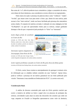 Intercom – Sociedade Brasileira de Estudos Interdisciplinares da Comunicação
XIV Congresso de Ciências da Comunicação na Região Sudeste – Rio de Janeiro – 7 a 9 de maio de 2009
13
lhes no
do link
“Eu-Repórter”, na qual são apresentados títulos para as notícias, sempre ganhando
pela produção é o “leitor” ou “internauta”.
r João Paulo
dreira, contém texto e vídeo sobre o momento
altante, gravado com câmera de
Leitor registra problemas causados no Centro do Rio pela chuva da última quinta
(enviada e
sso,
pode-se verificar a presença de um deslize gramatical em um título publicado pelo
veículo: “Internauta é mau atendida na Embaixada dos EUA”. (o correto seria mal).
Consid
tas de 1 a 5, além de poderem tecer comentários e julgar o comentário de outros,
com chance de fazer denúncias, caso considerem os textos ofensivos ou inapropriados.
Outra marca da seção é presença de palavras-chave como “violência”, “saúde”,
“revolta”, que atuam como iscas para atrair o leitor, que, dentro de uma notícia, pode
acessar o box “mais notícias”, tendo sua busca facilitada pela presença dos marcadores
acima citados. O conjunto de matérias enviadas é ordenado em uma subpágina
destaque o fato de que o responsável
Leitor flagra prisão de assaltante
no Centro do Rio
(enviada em 03/04 pelo leito
Pe
da prisão do ass
celular, recebeu 24 comentários)
Internauta registra alagamento em
Jacarepaguá, Zona Oeste do Rio
(enviada em 03/04 pelo leitor George Canuto,
contém fotografias do alagamento, não recebeu nenhum comentário)
m 03/04 pelo leitor Rodrigo Bretas, não recebeu nenhum comentário)
O Globo, assim, busca isentar-se antecipadamente de quaisquer eventuais erros
de informação que os cidadãos tenham cometido em suas “notícias”. Apesar di
erações finais
A análise do discurso construído pela seção do Globo permite concluir que
ocorre a tentativa de atribuir ao leitor o papel ativo no processo de produção das
notícias, convidando-o para atuar na arena das discussões dos assuntos que estão em
voga, enquanto no Estadão as fotografias apresentam-se como valor de denúncia,
 