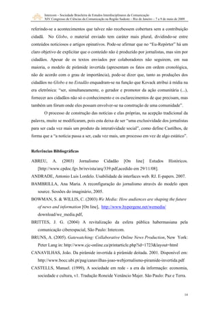 Intercom – Sociedade Brasileira de Estudos Interdisciplinares da Comunicação
XIV Congresso de Ciências da Comunicação na Região Sudeste – Rio de Janeiro – 7 a 9 de maio de 2009
14
referindo-se a acontecimentos que talvez não recebessem cobertura sem a contribuição
cidadã. No Globo, o material enviado tem caráter mais plural, dividindo-se entre
conteúdos noticiosos e artigos opinativos. Pode-se afirmar que no “Eu-Repórter” há um
claro objetivo de explicitar que o conteúdo não é produzido por jornalistas, mas sim por
cidadãos. Apesar de os textos enviados por colaboradores não seguirem, em sua
maioria, o modelo de pirâmide invertida (apresentam os fatos em ordem cronológica,
não de acordo com o grau de importância), pode-se dizer que, tanto as produções dos
cidadãos no Globo e no Estadão enquadram-se na função que Kovack atribui à mídia na
era eletrônica: “ser, simultaneamente, o gerador e promotor da ação comunitária (...),
fornece
ara ser cada vez mais um produto da interatividade social”, como define Castilhos, de
a ser, cada vez mais, um processo em vez de algo estático”.
Ref
ANDRADE, Antonio Luis Lordelo. Usabilidade de interfaces web. RJ. E-papers. 2007.
BO (2003) We Media: How audiences are shaping the future
r aos cidadãos não só o conhecimento e os esclarecimentos de que precisam, mas
também um fórum onde eles possam envolver-se na construção de uma comunidade”.
O processo de construção das notícias e elas próprias, na acepção tradicional da
palavra, muito se modificaram, pois esta deixa de ser “uma exclusividade dos jornalistas
p
forma que a “a notícia passa
erências Bibliográficas
ABREU, A. (2003) Jornalismo Cidadão [On line] Estudos Históricos.
[http://www.cpdoc.fgv.br/revista/arq/339.pdf,acedido em 29/11/08].
BAMBRILLA, Ana Maria. A reconfiguração do jornalismo através do modelo open
source. Sessões do imaginário, 2005.
WMAN, S. & WILLIS, C.
of news and information [On line], http://www.hypergene.net/wemedia/
download/we_media.pdf,
BRITTES, J. G. (2004) A revitalização da esfera pública habermasiana pela
comunicação ciberespacial, São Paulo: Intercom.
BRUNS, A. (2005). Gatewatching: Collaborative Online News Production, New York:
Peter Lang in: http://www.cjc-online.ca/printarticle.php?id=1723&layout=html
CANAVILHAS, João. Da pirâmide invertida à pirâmide deitada. 2001. Disponível em:
http://www.bocc.ubi.pt/pag/canavilhas-joao-webjornalismo-piramide-invertida.pdf
CASTELLS, Manuel. (1999), A sociedade em rede - a era da informação: economia,
sociedade e cultura, v1. Tradução Roneide Venâncio Majer. São Paulo: Paz e Terra.
 
