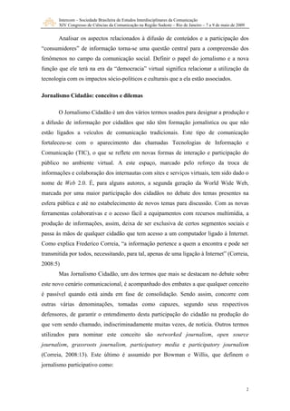 Intercom – Sociedade Brasileira de Estudos Interdisciplinares da Comunicação
XIV Congresso de Ciências da Comunicação na Região Sudeste – Rio de Janeiro – 7 a 9 de maio de 2009
2
Analisar os aspectos relacionados à difusão de conteúdos e a participação dos
“consumidores” de informação torna-se uma questão central para a compreensão dos
fenômenos no campo da comunicação social. Definir o papel do jornalismo e a nova
função que ele terá na era da “democracia” virtual significa relacionar a utilização da
tecnologia com os impactos sócio-políticos e culturais que a ela estão associados.
Jornalismo Cidadão: conceitos e dilemas
O Jornalismo Cidadão é um dos vários termos usados para designar a produção e
a difusão de informação por cidadãos que não têm formação jornalística ou que não
estão ligados a veículos de comunicação tradicionais. Este tipo de comunicação
fortaleceu-se com o aparecimento das chamadas Tecnologias de Informação e
Comunicação (TIC), o que se reflete em novas formas de interação e participação do
público no ambiente virtual. A este espaço, marcado pelo reforço da troca de
informações e colaboração dos internautas com sites e serviços virtuais, tem sido dado o
nome de Web 2.0. É, para alguns autores, a segunda geração da World Wide Web,
marcada por uma maior participação dos cidadãos no debate dos temas presentes na
esfera pública e até no estabelecimento de novos temas para discussão. Com as novas
ferramentas colaborativas e o acesso fácil a equipamentos com recursos multimídia, a
produção de informações, assim, deixa de ser exclusiva de certos segmentos sociais e
passa às mãos de qualquer cidadão que tem acesso a um computador ligado à Internet.
Como explica Frederico Correia, “a informação pertence a quem a encontra e pode ser
transmitida por todos, necessitando, para tal, apenas de uma ligação à Internet” (Correia,
2008:5)
Mas Jornalismo Cidadão, um dos termos que mais se destacam no debate sobre
este novo cenário comunicacional, é acompanhado dos embates a que qualquer conceito
é passível quando está ainda em fase de consolidação. Sendo assim, concorre com
outras várias denominações, tomadas como capazes, segundo seus respectivos
defensores, de garantir o entendimento desta participação do cidadão na produção do
que vem sendo chamado, indiscriminadamente muitas vezes, de notícia. Outros termos
utilizados para nominar este conceito são networked journalism, open source
journalism, grassroots journalism, participatory media e participatory journalism
(Correia, 2008:13). Este último é assumido por Bowman e Willis, que definem o
jornalismo participativo como:
 