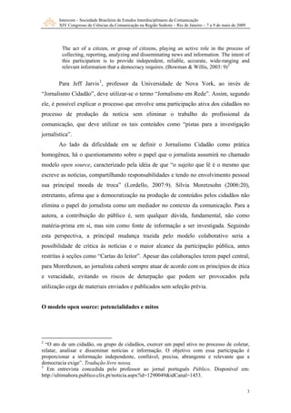 Intercom – Sociedade Brasileira de Estudos Interdisciplinares da Comunicação
XIV Congresso de Ciências da Comunicação na Região Sudeste – Rio de Janeiro – 7 a 9 de maio de 2009
3
The act of a citizen, or group of citizens, playing an active role in the process of
collecting, reporting, analyzing and disseminating news and information. The intent of
this participation is to provide independent, reliable, accurate, wide-ranging and
relevant information that a democracy requires. (Bowman & Willis, 2003: 9)2
Para Jeff Jarvis3
, professor da Universidade de Nova York, ao invés de
“Jornalismo Cidadão”, deve utilizar-se o termo “Jornalismo em Rede”. Assim, segundo
ele, é possível explicar o processo que envolve uma participação ativa dos cidadãos no
processo de produção da notícia sem eliminar o trabalho do profissional da
comunicação, que deve utilizar os tais conteúdos como “pistas para a investigação
jornalística”.
Ao lado da dificuldade em se definir o Jornalismo Cidadão como prática
homogênea, há o questionamento sobre o papel que o jornalista assumirá no chamado
modelo open source, caracterizado pela idéia de que “o sujeito que lê é o mesmo que
escreve as notícias, compartilhando responsabilidades e tendo no envolvimento pessoal
sua principal moeda de troca” (Lordello, 2007:9). Sílvia Moretzsohn (2006:20),
entretanto, afirma que a democratização na produção de conteúdos pelos cidadãos não
elimina o papel do jornalista como um mediador no contexto da comunicação. Para a
autora, a contribuição do público é, sem qualquer dúvida, fundamental, não como
matéria-prima em si, mas sim como fonte de informação a ser investigada. Seguindo
esta perspectiva, a principal mudança trazida pelo modelo colaborativo seria a
possibilidade de crítica às notícias e o maior alcance da participação pública, antes
restritas à seções como “Cartas do leitor”. Apesar das colaborações terem papel central,
para Morethzson, ao jornalista caberá sempre atuar de acordo com os princípios de ética
e veracidade, evitando os riscos de deturpação que podem ser provocados pela
utilização cega de materiais enviados e publicados sem seleção prévia.
O modelo open source: potencialidades e mitos
2
“O ato de um cidadão, ou grupo de cidadãos, exercer um papel ativo no processo de coletar,
relatar, analisar e disseminar notícias e informação. O objetivo com essa participação é
proporcionar a informação independente, confiável, precisa, abrangente e relevante que a
democracia exige”. Tradução livre nossa.
3
Em entrevista concedida pelo professor ao jornal português Público. Disponível em:
http://ultimahora.publico.clix.pt/noticia.aspx?id=1290049&idCanal=1453.
 