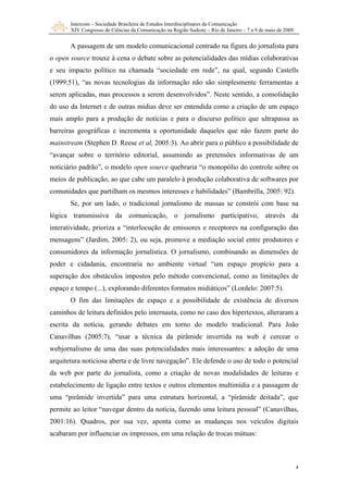 Intercom – Sociedade Brasileira de Estudos Interdisciplinares da Comunicação
XIV Congresso de Ciências da Comunicação na Região Sudeste – Rio de Janeiro – 7 a 9 de maio de 2009
4
A passagem de um modelo comunicacional centrado na figura do jornalista para
o open source trouxe à cena o debate sobre as potencialidades das mídias colaborativas
e seu impacto político na chamada “sociedade em rede”, na qual, segundo Castells
(1999:51), “as novas tecnologias da informação não são simplesmente ferramentas a
serem aplicadas, mas processos a serem desenvolvidos”. Neste sentido, a consolidação
do uso da Internet e de outras mídias deve ser entendida como a criação de um espaço
mais amplo para a produção de notícias e para o discurso político que ultrapassa as
barreiras geográficas e incrementa a oportunidade daqueles que não fazem parte do
mainstream (Stephen D. Reese et al, 2005:3). Ao abrir para o público a possibilidade de
“avançar sobre o território editorial, assumindo as pretensões informativas de um
noticiário padrão”, o modelo open source quebraria “o monopólio do controle sobre os
meios de publicação, ao que cabe um paralelo à produção colaborativa de softwares por
comunidades que partilham os mesmos interesses e habilidades” (Bambrilla, 2005: 92).
Se, por um lado, o tradicional jornalismo de massas se constrói com base na
lógica transmissiva da comunicação, o jornalismo participativo, através da
interatividade, prioriza a “interlocução de emissores e receptores na configuração das
mensagens” (Jardim, 2005: 2), ou seja, promove a mediação social entre produtores e
consumidores da informação jornalística. O jornalismo, combinando as dimensões de
poder e cidadania, encontraria no ambiente virtual “um espaço propício para a
superação dos obstáculos impostos pelo método convencional, como as limitações de
espaço e tempo (...), explorando diferentes formatos midiáticos” (Lordelo: 2007:5).
O fim das limitações de espaço e a possibilidade de existência de diversos
caminhos de leitura definidos pelo internauta, como no caso dos hipertextos, alteraram a
escrita da notícia, gerando debates em torno do modelo tradicional. Para João
Canavilhas (2005:7), “usar a técnica da pirâmide invertida na web é cercear o
webjornalismo de uma das suas potencialidades mais interessantes: a adoção de uma
arquitetura noticiosa aberta e de livre navegação”. Ele defende o uso de todo o potencial
da web por parte do jornalista, como a criação de novas modalidades de leituras e
estabelecimento de ligação entre textos e outros elementos multimídia e a passagem de
uma “pirâmide invertida” para uma estrutura horizontal, a “pirâmide deitada”, que
permite ao leitor “navegar dentro da notícia, fazendo uma leitura pessoal” (Canavilhas,
2001:16). Quadros, por sua vez, aponta como as mudanças nos veículos digitais
acabaram por influenciar os impressos, em uma relação de trocas mútuas:
 