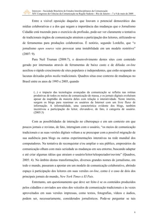 Intercom – Sociedade Brasileira de Estudos Interdisciplinares da Comunicação
XIV Congresso de Ciências da Comunicação na Região Sudeste – Rio de Janeiro – 7 a 9 de maio de 2009
6
Entre a visível oposição daqueles que louvam o potencial democrático das
mídias colaborativas e a dos que negam a importância das mudanças que o Jornalismo
Cidadão está trazendo para o exercício da profissão, pode-ser ver claramente a tentativa
de tradicionais órgãos de comunicação atraírem a participação dos leitores, utilizando-se
de ferramentas para produções colaborativas. É notório, segundo Lordello, que “o
jornalismo open source veio provocar uma instabilidade em um modelo restritivo”
(2007: 9).
Para Neil Truman (2008:7), o desenvolvimento destes sites com conteúdo
gerado por internautas através de ferramentas de baixo custo e de difusão on-line
auxiliou o rápido crescimento de sites populares e independentes, que estão ocupando as
lacunas deixadas pelos media tradicionais. Quadros situa esse contexto de mudanças no
Brasil entre os anos de 1995 e 2005, quando
(...) o impacto das tecnologias avançadas da comunicação se refletiu nas rotinas
produtivas de todos os meios de comunicação de massa, e os jornais digitais evoluíram
apesar da inaptidão da maioria deles com relação à interatividade. Neste ínterim,
surgem os blogs para reanimar os usuários da Internet com um livre fluxo de
informação. A informalidade, uma característica evidente dos blogs, também
incentivou a participação do leitor, elevando-o, de fato, à categoria de usuário.
(2005:3)
Com as possibilidades de interação no ciberespaço e em um contexto em que
poucos jornais e revistas, de fato, interagiam com o usuário, “os meios de comunicação
tradicionais e as suas versões digitais voltam a se preocupar com a possível migração de
sua audiência para blogs ou outras experimentações interativas na rede mundial dos
computadores. Na tentativa de reconquistar e/ou ampliar o seu público, empresários da
comunicação olham com mais seriedade as mudanças em seu entorno, buscando adaptar
e até criar algumas idéias que atraiam o usuário/leitor/telespectador/ouvinte” (Quadros,
2005: 4). No âmbito destas transformações, diversos grandes nomes do jornalismo, em
todo o mundo, passaram a apostar em um modelo de comunicação colaborativo, abrindo
espaço à participação dos leitores em suas versões on-line, como é o caso de dois dos
principais jornais do mundo, New York Times e El Pais.
Entretanto, um questionamento que deve ser feito é se os conteúdos produzidos
pelos cidadãos e enviados aos sites dos veículos de comunicação tradicionais e às vezes
aproveitados em suas versões impressas, como textos, fotografias, vídeos e áudios,
podem ser, necessariamente, considerados jornalísticos. Pode-se perguntar se tais
 