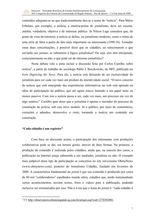 Intercom – Sociedade Brasileira de Estudos Interdisciplinares da Comunicação
XIV Congresso de Ciências da Comunicação na Região Sudeste – Rio de Janeiro – 7 a 9 de maio de 2009
7
conteúdos adequam-se ao que tradicionalmente deu-se o nome de “notícia”. Para Mário
Erbolato, por exemplo, a notícia, a matéria-prima do jornalismo, deve ser recente,
inédita, verdadeira, objetiva e de interesse público. Já Nilson Lage considera que, do
ponto de vista da estrutura, a notícia se define, no jornalismo moderno, como o relato de
uma série de fatos a partir do fato mais importante ou interessante (1998:16). Tomadas
estas duas conceituações, é possível dizer que os cidadãos, ao selecionarem o que
enviarão aos jornais, se submetem à lógica jornalística? Ou seja, eles têm introjetado,
conscientemente ou não, o que pode ser de interesse jornalístico?
Neste debate vale a pena incluir a discussão feita por Carlos Castilho sobre
notícia4
, a partir do trabalho do sociólogo Pablo J. Boczkowski, do MIT, publicado no
livro Digitizing the News. Para ele, a notícia está deixando de ser exclusividade do
jornalista para ser cada vez mais um produto da interatividade social. “O novo conceito
de notícia que está emergindo das experiências informativas na web está apoiado na
idéia de participação do público, que até agora estava limitado a um papel mais ou
menos passivo. Com isto a notícia passa a ser, cada vez mais, um processo em vez de
algo estático.” Castilho quer dizer que o jornalista é apenas o iniciador do processo de
construção da notícia, sob este novo modelo. Já o público, por meio de comentários,
correções e adendos, desenvolve o resto, tornando a notícia um conteúdo em
construção.
“Cada cidadão é um repórter”
Com base na discussão acima, a participação dos internautas com produções
colaborativas pode se dar, em termos gerais, através de duas formas. Na primeira, a
produção do conteúdo é realizada pelos cidadãos, ainda que, na maioria dos casos, a
publicação na Internet esteja submetida a um mediador, jornalista ou não. O exemplo
mais palpável deste tipo de participação se concretiza no site sul-coreano OhmyNews
(www.ohmynews.com), pioneiro do Jornalismo Cidadão, fundado em fevereiro de
2000. A característica fundamental do jornal é que seu conteúdo é produzido por cerca
de 60 mil “colaboradores” espalhados mundo afora, cidadãos que, tendo testemunhado
certos acontecimentos, enviam textos, fotos e vídeos para a publicação, podendo
inclusive ser remunerados por isso. Não é à toa que o lema do jornal é: “cada cidadão é
4
Cf. http://observatorio.ultimosegundo.ig.com.br/artigos.asp?cod=277ENO001.
 
