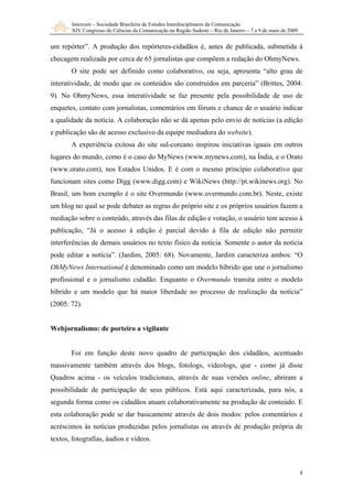 Intercom – Sociedade Brasileira de Estudos Interdisciplinares da Comunicação
XIV Congresso de Ciências da Comunicação na Região Sudeste – Rio de Janeiro – 7 a 9 de maio de 2009
8
um repórter”. A produção dos repórteres-cidadãos é, antes de publicada, submetida à
checagem realizada por cerca de 65 jornalistas que compõem a redação do OhmyNews.
O site pode ser definido como colaborativo, ou seja, apresenta “alto grau de
interatividade, de modo que os conteúdos são construídos em parceria” (Brittes, 2004:
9). No OhmyNews, essa interatividade se faz presente pela possibilidade de uso de
enquetes, contato com jornalistas, comentários em fóruns e chance de o usuário indicar
a qualidade da notícia. A colaboração não se dá apenas pelo envio de notícias (a edição
e publicação são de acesso exclusivo da equipe mediadora do website).
A experiência exitosa do site sul-coreano inspirou iniciativas iguais em outros
lugares do mundo, como é o caso do MyNews (www.mynews.com), na Índia, e o Orato
(www.orato.com), nos Estados Unidos. E é com o mesmo princípio colaborativo que
funcionam sites como Digg (www.digg.com) e WikiNews (http://pt.wikinews.org). No
Brasil, um bom exemplo é o site Overmundo (www.overmundo.com.br). Neste, existe
um blog no qual se pode debater as regras do próprio site e os próprios usuários fazem a
mediação sobre o conteúdo, através das filas de edição e votação, o usuário tem acesso à
publicação, “Já o acesso à edição é parcial devido à fila de edição não permitir
interferências de demais usuários no texto físico da notícia. Somente o autor da notícia
pode editar a notícia”. (Jardim, 2005: 68). Novamente, Jardim caracteriza ambos: “O
OhMyNews International é denominado como um modelo híbrido que une o jornalismo
profissional e o jornalismo cidadão. Enquanto o Overmundo transita entre o modelo
híbrido e um modelo que há maior liberdade no processo de realização da notícia”
(2005: 72).
Webjornalismo: de porteiro a vigilante
Foi em função deste novo quadro de participação dos cidadãos, acentuado
massivamente também através dos blogs, fotologs, videologs, que - como já disse
Quadros acima - os veículos tradicionais, através de suas versões online, abriram a
possibilidade de participação de seus públicos. Está aqui caracterizada, para nós, a
segunda forma como os cidadãos atuam colaborativamente na produção de conteúdo. E
esta colaboração pode se dar basicamente através de dois modos: pelos comentários e
acréscimos às notícias produzidas pelos jornalistas ou através de produção própria de
textos, fotografias, áudios e vídeos.
 