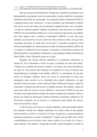 Intercom – Sociedade Brasileira de Estudos Interdisciplinares da Comunicação
XIV Congresso de Ciências da Comunicação na Região Sudeste – Rio de Janeiro – 7 a 9 de maio de 2009
9
Para que seja possível problematizar a função que o jornalismo participativo tem
desempenhado nos principais meios de comunicação, é preciso identificar as principais
atribuições desta forma de comunicação. Se no período anterior ao advento da Web 2.0
a imprensa atuava como “gatekeeper”, ou seja, decidindo a que informações o público
teria acesso ou não, de acordo com sua relevância, segundo Kovack, com a era digital,
“a noção de ‘imprensa guardiã’ (tradução de gatekeeper) não mais deve ser utilizada”
(2004:22). Kovack identifica também que “o novo jornalista já não decide o que público
deve saber, ajuda-o, antes, a ordenar as informações” (2004:23), ou seja, atua como
mediador, em um processo em que o leitor não mais consome a notícia, mas age como
co-produtor da mesma, ou ainda como “gatewatcher”, exercendo seu papel de crítica
através da participação nos temas presentes na mídia. Nas palavras de Bruns (2005), são
os usuários os responsáveis por avaliarem e discutirem as informações presentes em
diferentes portais e nas produções colaborativas, numa mudança também assinalada por
Primo (2006): o leitor “de porteiro, passa-se ao vigia”.
Seguindo esta mesma reflexão, identifica-se no jornalismo colaborativo as
funções de “levar informações a locais nos quais o jornalismo de massa não chega”,
“corrigir erros cometidos em notícias enviadas” e as notícias, por serem marcadas por
um ponto de vista pessoal, não frequentes no jornalismo de massa, favorecem uma
descentralização da mediação social (Jardim, 2005:67). A centralização em um pólo
emissor da produção midiática, marca dos meios de comunicação de massa, por
conseguinte, pode coexistir ou ser substituído pelo modelo colaborativo, no qual
internauta torna-se produser, termo criado por Bruns (2005) para designar o papel de
consumidor e produtor das notícias que os cidadãos possuem. Para Jardim, a figura do
gatewatcher pode ser vista no website OhMyNews International (OMNI), já que este
site possui uma equipe interna avaliadora de matérias composta por jornalistas. Assim, o
processo de seleção da informação é também instituído no jornalismo colaborativo. No
Overmundo, entretanto, são os produsers os responsáveis pela seleção das notícias,
através de uma fila de votação.
A fim de tornar mais claros os conceitos aplicados, serão apresentadas análises
dos conteúdos oriundos dos cidadãos publicados nas versões online de dois grandes
jornais brasileiros, O Globo e O Estado de S. Paulo. No primeiro, a coluna destinada ao
jornalismo participativo se chama “Eu-Repórter”. Criada no ano de 2006, abre ao leitor
a possibilidade de envio de textos, fotos, vídeos e áudios. Já no Estado de S. Paulo, a
seção chamada “Foto repórter”, inaugurada em 2005, recebe fotografias de celular ou
 