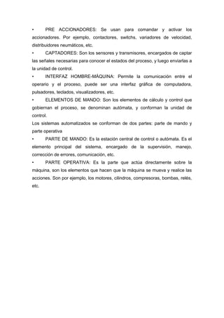 •      PRE ACCIONADORES: Se usan para comandar y activar los
accionadores. Por ejemplo, contactores, switchs, variadores de velocidad,
distribuidores neumáticos, etc.
•      CAPTADORES: Son los sensores y transmisores, encargados de captar
las señales necesarias para conocer el estados del proceso, y luego enviarlas a
la unidad de control.
•      INTERFAZ HOMBRE-MÁQUINA: Permite la comunicación entre el
operario y el proceso, puede ser una interfaz gráfica de computadora,
pulsadores, teclados, visualizadores, etc.
•      ELEMENTOS DE MANDO: Son los elementos de cálculo y control que
gobiernan el proceso, se denominan autómata, y conforman la unidad de
control.
Los sistemas automatizados se conforman de dos partes: parte de mando y
parte operativa
•      PARTE DE MANDO: Es la estación central de control o autómata. Es el
elemento principal del sistema, encargado de la supervisión, manejo,
corrección de errores, comunicación, etc.
•      PARTE OPERATIVA: Es la parte que actúa directamente sobre la
máquina, son los elementos que hacen que la máquina se mueva y realice las
acciones. Son por ejemplo, los motores, cilindros, compresoras, bombas, relés,
etc.
 