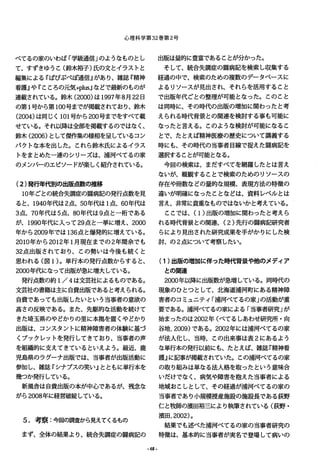 心理科学第 32巻第 2号
ベてるの家のいわば「学級通信」のようなものとし
て、すずきゅうと(鈴木裕子)氏の文とイラストと
編集による『ぱぴぷぺぽ通信』があり、雑誌『精神
看護』や『こころの元気+plus.Jlなどで最新のものが
連載されている。鈴木 (2000)は1997年8月22日
の第 1号から第 100号までが掲載されており、鈴木
(2004)は同じく 101号から 200号までをすべて載
せている。それ以降は全部を掲載するのではなく、
鈴木 (2006)として傑作集の様相を呈しているコン
パクトな本を出した。これら鈴木氏によるイラス
トをまとめた一連のシリーズは、浦河ベてるの家
のメンバーのエピソードが楽しく紹介されている。
(2)発行年代別の出版点数の推移
10年ごとの統合失調症の闘病記の発行点数を見
ると、 1940年代は 2点、 50年代は 1点、 60年代は
3点、 70年代は 5点、 80年代は 9点とー桁である
が、 1990年代に入って 29点と一挙に増え、 2000
年から 2009年では 136点と爆発的に増えている。
2010年から 2012年 1月現在までの 2年間余でも
32点出版されており、この勢いは今後も続くと
思われる(図 1)。単行本の発行点数からすると、
2000年代になって出版が急に増大している。
発行点数の約 1/4は文芸社によるものである。
文芸社の書籍は主に自費出版であると考えられる。
自費であっても出版したいという当事者の意欲の
高さの反映である。また、先駆的な活動を続けて
きた埼玉県のやどかりの里に本拠を置くやどかり
出版は、コンスタントに精神障害者の体験に基づ
くブックレットを発行してきており、当事者の声
を組織的に支えてきているといえよう。最近、鹿
児島県のラグーナ出版では、当事者が出版活動に
参加し、雑誌『シナプスの笑い』とともに単行本を
幾つか発行している。
新風舎は自費出版の本が中心であるが、残念な
がら 2008年に経営破綻している。
5.考察:今回の調査から見えてくるもの
まず、全体の結果より、統合失調症の闘病記の
-68-
出版は量的に豊富である乙とが分かった。
そして、統合失調症の闘病記を検索し収集する
経過の中で、検索のための複数のデータベースに
よるリソースが見出され、それらを活用すること
で出版年代ごとの整理が可能となった。このとと
は同時に、その時代の出版の増加に関わったと考
えられる時代背景との関連を検討する事も可能に
なったと言える。乙のような検討が可能になるこ
とで、たとえば精神医療の歴史について講義する
時にも、その時代の当事者目線で捉えた闘病記を
選択することか可能となる。
今回の検索は、まだすべてを網羅したとは言え
ないが、概観する乙とで検索のためのリソースの
存在や冊数などの量的な規模、表現方法の特徴の
違いが明確になったことなどは、資料レベルとは
言え、非常に貴重なものではないかと考えている。
ことでは、(1)出版の増加に関わったと考えら
れる時代背景との関連、 (2)先行の闘病記研究者
らにより見出された研究成果を手がかりにした検
討、の 2点について考察したい。
(1)出版の増加に伴った時代背景や他のメディア
との関連
2000年以降に出版数が急増している。同時代の
現象のひとつとして、北海道浦河町にある精神障
害者のコミュニティ「浦河ベてるの家」の活動が重
要である。浦河ベてるの家による「当事者研究」が
始まったのは 2002年(ベてるしあわせ研究所・向
谷地， 2009)である。 2002年には浦河ベてるの家
が法人化し、当時、乙の出来事は表 2にあるよう
な単行本の発行以前にも、たとえば、雑誌『精神看
護』に記事が掲載されていた。この浦河ベてるの家
の取り組みは単なる法人格を取ったという意味合
いだけでなく、病気や障害を抱えた当事者による
地域おこしとして、その経過が浦河べてるの家の
当事者であり小規模授産施設の施設長である荻野
仁と牧師の漬田裕三により執筆されている(荻野・
演田， 2002)。
結果でも述べた浦河べてるの家の当事者研究の
特徴は、基本的に当事者が実名で登場して病いの
 