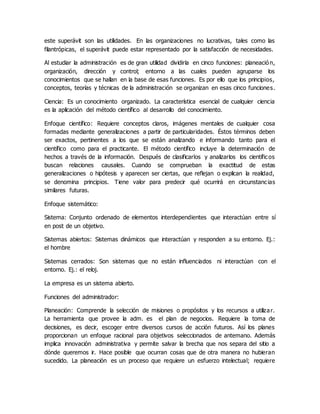 este superávit son las utilidades. En las organizaciones no lucrativas, tales como las
filantrópicas, el superávit puede estar representado por la satisfacción de necesidades.
Al estudiar la administración es de gran utilidad dividirla en cinco funciones: planeació n,
organización, dirección y control; entorno a las cuales pueden agruparse los
conocimientos que se hallan en la base de esas funciones. Es por ello que los principios,
conceptos, teorías y técnicas de la administración se organizan en esas cinco funciones.
Ciencia: Es un conocimiento organizado. La característica esencial de cualquier ciencia
es la aplicación del método científico al desarrollo del conocimiento.
Enfoque científico: Requiere conceptos claros, imágenes mentales de cualquier cosa
formadas mediante generalizaciones a partir de particularidades. Éstos términos deben
ser exactos, pertinentes a los que se están analizando e informando tanto para el
científico como para el practicante. El método científico incluye la determinación de
hechos a través de la información. Después de clasificarlos y analizarlos los científicos
buscan relaciones causales. Cuando se comprueban la exactitud de estas
generalizaciones o hipótesis y aparecen ser ciertas, que reflejan o explican la realidad,
se denomina principios. Tiene valor para predecir qué ocurrirá en circunstancias
similares futuras.
Enfoque sistemático:
Sistema: Conjunto ordenado de elementos interdependientes que interactúan entre sí
en post de un objetivo.
Sistemas abiertos: Sistemas dinámicos que interactúan y responden a su entorno. Ej.:
el hombre
Sistemas cerrados: Son sistemas que no están influenciados ni interactúan con el
entorno. Ej.: el reloj.
La empresa es un sistema abierto.
Funciones del administrador:
Planeación: Comprende la selección de misiones o propósitos y los recursos a utilizar.
La herramienta que provee la adm. es el plan de negocios. Requiere la toma de
decisiones, es decir, escoger entre diversos cursos de acción futuros. Así los planes
proporcionan un enfoque racional para objetivos seleccionados de antemano. Además
implica innovación administrativa y permite salvar la brecha que nos separa del sitio a
dónde queremos ir. Hace posible que ocurran cosas que de otra manera no hubieran
sucedido. La planeación es un proceso que requiere un esfuerzo intelectual; requiere
 