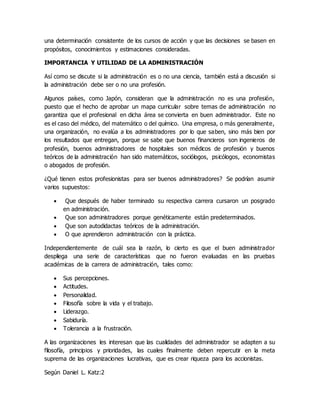 una determinación consistente de los cursos de acción y que las decisiones se basen en
propósitos, conocimientos y estimaciones consideradas.
IMPORTANCIA Y UTILIDAD DE LA ADMINISTRACIÓN
Así como se discute si la administración es o no una ciencia, también está a discusión si
la administración debe ser o no una profesión.
Algunos países, como Japón, consideran que la administración no es una profesión,
puesto que el hecho de aprobar un mapa curricular sobre temas de administración no
garantiza que el profesional en dicha área se convierta en buen administrador. Este no
es el caso del médico, del matemático o del químico. Una empresa, o más generalmente,
una organización, no evalúa a los administradores por lo que saben, sino más bien por
los resultados que entregan, porque se sabe que buenos financieros son ingenieros de
profesión, buenos administradores de hospitales son médicos de profesión y buenos
teóricos de la administración han sido matemáticos, sociólogos, psicólogos, economistas
o abogados de profesión.
¿Qué tienen estos profesionistas para ser buenos administradores? Se podrían asumir
varios supuestos:
 Que después de haber terminado su respectiva carrera cursaron un posgrado
en administración.
 Que son administradores porque genéticamente están predeterminados.
 Que son autodidactas teóricos de la administración.
 O que aprendieron administración con la práctica.
Independientemente de cuál sea la razón, lo cierto es que el buen administrador
despliega una serie de características que no fueron evaluadas en las pruebas
académicas de la carrera de administración, tales como:
 Sus percepciones.
 Actitudes.
 Personalidad.
 Filosofía sobre la vida y el trabajo.
 Liderazgo.
 Sabiduría.
 Tolerancia a la frustración.
A las organizaciones les interesan que las cualidades del administrador se adapten a su
filosofía, principios y prioridades, las cuales finalmente deben repercutir en la meta
suprema de las organizaciones lucrativas, que es crear riqueza para los accionistas.
Según Daniel L. Katz:2
 